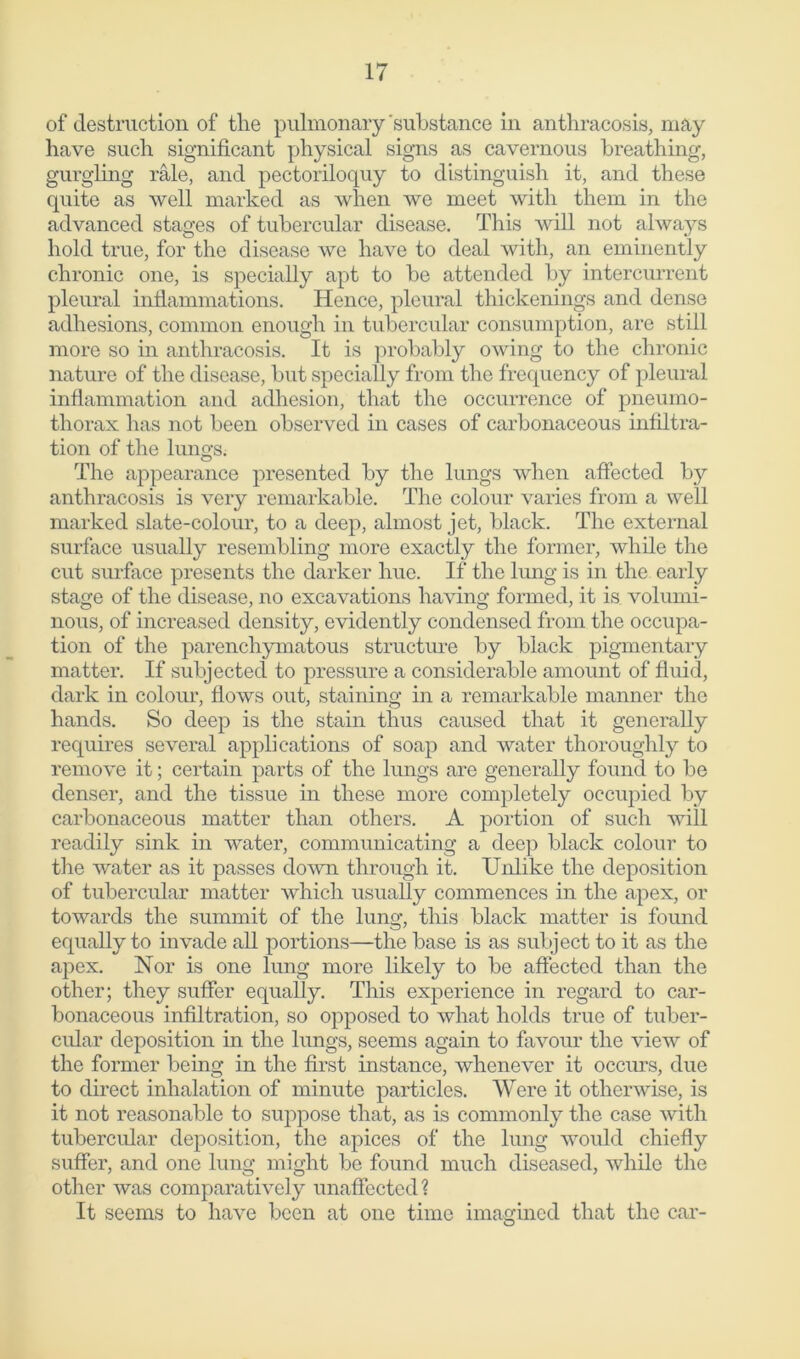 of destruction of the pulmonary 'substance in anthracosis, may have such significant physical signs as cavernous breathing, gurgling rale, and pectoriloquy to distinguish it, and these quite as well marked as when we meet with them in the advanced stages of tubercular disease. This will not alwaj^s hold true, for the disease we have to deal with, an eminently chronic one, is specially apt to be attended by intercurrent pleural inflammations. Hence, pleural thickenings and dense adhesions, common enough in tubercular consumption, are still more so in anthracosis. It is probably owing to the chronic nature of the disease, but specially from the frequency of pleural inflammation and adhesion, that the occurrence of pneumo- thorax has not been observed in cases of carbonaceous infiltra- tion of the lungs. The appearance presented by the lungs when affected by anthracosis is very remarkable. The colour varies from a well marked slate-colour, to a deep, almost jet, black. The external surface usually resembling more exactly the former, while the cut surface presents the darker hue. If the lung is in the early stage of the disease, no excavations having formed, it is volumi- nous, of increased density, evidently condensed from the occupa- tion of the parenchymatous structure by black pigmentary matter. If subjected to pressure a considerable amount of fluid, dark in colour, flows out, staining in a remarkable manner the hands. So deep is the stain thus caused that it generally requires several applications of soap and water thoroughly to remove it; certain parts of the lungs are generally found to be denser, and the tissue in these more completely occupied by carbonaceous matter than others. A portion of such will readily sink in water, communicating a deep black colour to the water as it passes down through it. Unlike the deposition of tubercular matter which usually commences in the apex, or towards the summit of the lung, this black matter is found equally to invade all portions—the base is as subject to it as the apex. Nor is one lung more likely to be affected than the other; they suffer equally. This experience in regard to car- bonaceous infiltration, so opposed to what holds true of tuber- cular deposition in the lungs, seems again to favour the view of the former being in the first instance, whenever it occurs, due to direct inhalation of minute particles. Were it otherwise, is it not reasonable to suppose that, as is commonly the case with tubercular deposition, the apices of the lung would chiefly suffer, and one lung might be found much diseased, while the other was comparatively unaffected? It seems to have been at one time imagined that the car-