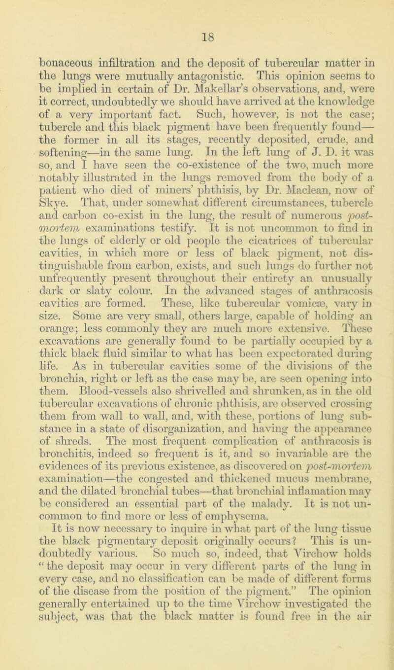 bonaceous infiltration and the deposit of tubercular matter in the lungs were mutually antagonistic. This opinion seems to be implied in certain of Dr. Makellar’s observations, and, were it correct, undoubtedly we should have arrived at the knowledge of a very important fact. Such, however, is not the case; tubercle and this black pigment have been frequently found— the former in all its stages, recently deposited, crude, and softening—in the same lung. In the left lung of J. D. it was so, and I have seen the co-existence of the two, much more notably illustrated in the lungs removed from the body of a patient who died of miners’ phthisis, by Dr. Maclean, now of Skye. That, under somewhat different circumstances, tubercle and carbon co-exist in the lung, the result of numerous post- mortem examinations testify. It is not uncommon to find in the lungs of elderly or old people the cicatrices of tubercular cavities, in which more or less of black pigment, not dis- tinguishable from carbon, exists, and such lungs do further not unfrequently present throughout their entirety an unusually dark or slaty colour. In the advanced stages of anthracosis cavities are formed. These, like tubercular vomicae, vary in size. Some are very small, others large, capable of holding an orange; less commonly they are much more extensive. These excavations are generally found to be partially occupied by a thick black fluid similar to what lias been expectorated during life. As in tubercular cavities some of the divisions of the bronchia, right or left as the case may be, are seen opening into them. Blood-vessels also shrivelled and shrunken, as in the old tubercular excavations of chronic phthisis, are observed crossing them from wall to wall, and, with these, portions of lung sub- stance in a state of disorganization, and having the appearance of shreds. The most frequent complication of anthracosis is bronchitis, indeed so frequent is it, and so invariable are the evidences of its previous existence, as discovered on post-mortem examination—the congested and thickened mucus membrane, and the dilated bronchial tubes—that bronchial inflamation may be considered an essential part of the malady. It is not un- common to find more or less of emphysema. It is now necessary to inquire in what part of the lung tissue the black pigmentary deposit originally occurs? This is un- doubtedly various. So much so, indeed, that Virchow holds “ the deposit may occur in very different parts of the lung in every case, and no classification can be made of different forms of the disease from the position of the pigment.” The opinion generally entertained up to the time Virchow investigated the subject, was that the black matter is found free in the air