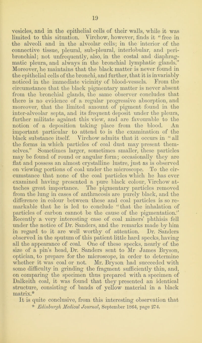 vesicles, and in the epithelial cells of their walls, while it was limited to this situation. Virchow, however, finds it “ free in the alveoli and in the alveolar cells; in the interior of the connective tissue, pleural, sub-pleural, interlobular, and peri- bronchial; not unfrecpiently, also, in the costal and diaphrag- matic pleura, and always in the bronchial lymphatic glands.” Moreover, he maintains that the black matter is never found in the epithelial cells of the bronchi, and further, that it is invariably noticed in the immediate vicinity of blood-vessels. From the circumstance that the black pigmentary matter is never absent from the bronchial glands, the same observer concludes that there is no evidence of a regular progressive absorption, and moreover, that the limited amount of pigment found in the inter-alveolar septa, and its frequent deposit under the pleura, further militate against this view, and are favourable to the notion of a deposition taking place from the blood. An important particular to attend to is the examination of the black substance itself. Virchow admits that it occurs in “ all the forms in which particles of coal dust may present them- selves.” Sometimes larger, sometimes smaller, these particles may be found of round or angular form; occasionally they are flat and possess an almost crystalline lustre, just as is observed on viewing portions of coal under the microscope. To the cir- cumstance that none of the coal particles which he has ever examined having presented a pure black colour, Virchow at- taches great importance. The pigmentary particles removed from the lung in cases of anthracosis are purely black, and the difference in colour between these and coal particles is so re- markable that he is led to conclude “that the inhalation of particles of carbon cannot be the cause of the pigmentation.” Recently a very interesting case of coal miners’ phthisis fell under the notice of Dr. Sanders, and the remarks made by him in regard to it are well worthy of attention. Dr. Sanders observed in the sputum of this patient little hard specks, having all the appearance of coal. One of these specks, nearly of the size of a pin’s head, Dr. Sanders sent to Mr James Bryson, optician, to prepare for the microscope, in order to determine whether it was coal or not. Mr. Bryson had succeeded with some difficulty in grinding the fragment sufficiently thin, and, on comparing the specimen thus prepared with a specimen of Dalkeith coal, it was found that they presented an identical structure, consisting of bands of yellow material in a black matrix.* It is quite conclusive, from this interesting observation that * Edinburgh Medical Journal, September 1864, page 274.