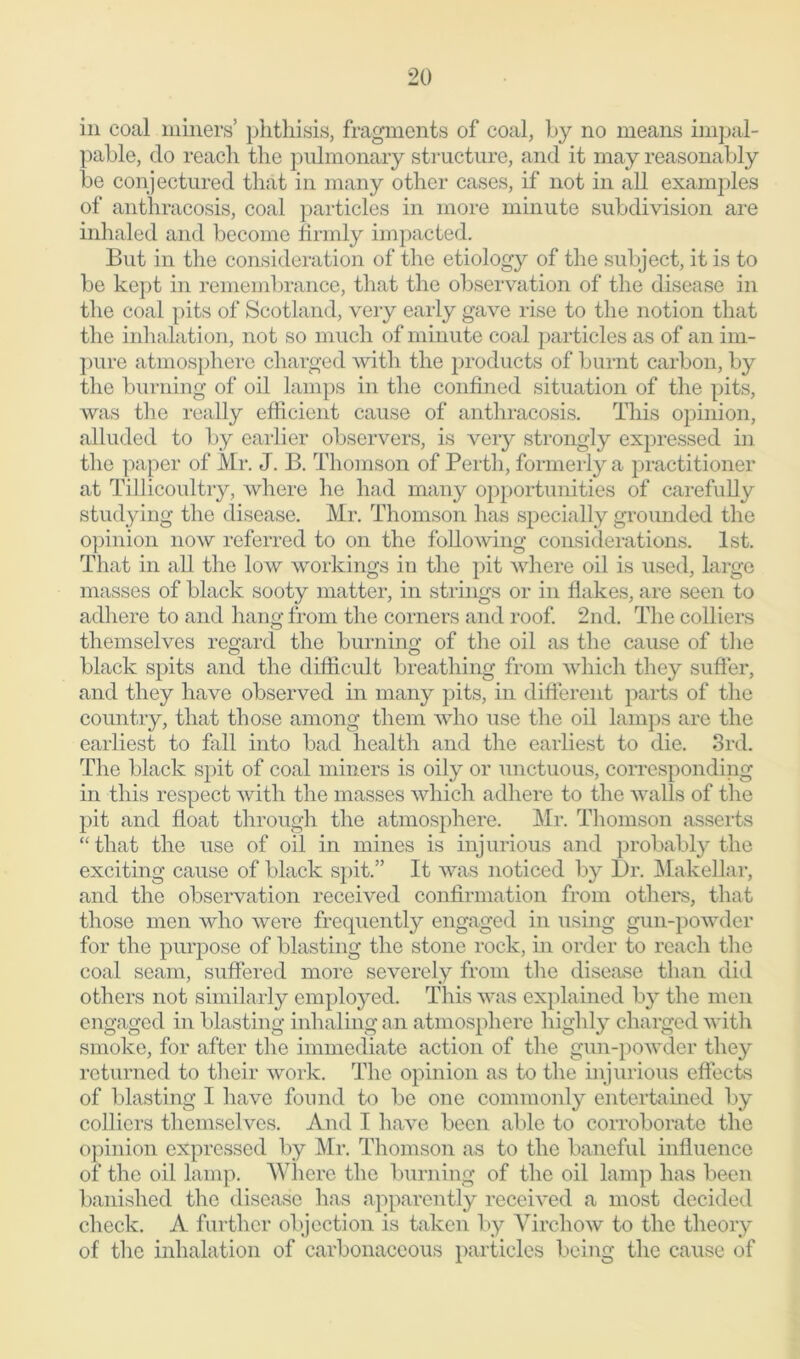 in coal miners’ phthisis, fragments of coal, by no means impal- pable, do reach the pulmonary structure, and it may reasonably be conjectured that in many other cases, if not in all examples of anthracosis, coal particles in more minute subdivision are inhaled and become firmly impacted. But in the consideration of the etiology of the subject, it is to be kept in remembrance, that the observation of the disease in the coal pits of Scotland, very early gave rise to the notion that the inhalation, not so much of minute coal particles as of an im- pure atmosphere charged with the products of burnt carbon, by the burning of oil lamps in the confined situation of the pits, was the really efficient cause of anthracosis. This opinion, alluded to by earlier observers, is very strongly expressed in the paper of Mr. J. B. Thomson of Perth, formerly a practitioner at Tillicoultry, where he had many opportunities of carefully studying the disease. Mr. Thomson has specially grounded the opinion now referred to on the following considerations. 1st. That in all the low workings in the pit where oil is used, large masses of black sooty matter, in strings or in Hakes, are seen to adhere to and hang from the corners and roof. 2nd. The colliers themselves regard the burning of the oil as the cause of the black spits and the difficult breathing from which they suffer, and they have observed in many pits, in different parts of the country, that those among them who use the oil lamps are the earliest to fall into bad health and the earliest to die. 3rd. The black spit of coal miners is oily or unctuous, corresponding in this respect with the masses which adhere to the walls of the pit and float through the atmosphere. Mr. Thomson asserts “that the use of oil in mines is injurious and probably the exciting cause of black spit.” It was noticed by Dr. Makellar, and the observation received confirmation from others, that those men who were frequently engaged in using gun-powder for the purpose of blasting the stone rock, hi order to reach the coal seam, suffered more severely from the disease than did others not similarly employed. This was explained by the men engaged in blasting inhaling an atmosphere highly charged with smoke, for after the immediate action of the gun-powder they returned to their work. The opinion as to the injurious effects of blasting I have found to be one commonly entertained by colliers themselves. And I have been able to corroborate the opinion expressed by Mr. Thomson as to the baneful influence of the oil lamp. Where the burning of the oil lamp has been banished the disease has apparently received a most decided check. A further objection is taken by Virchow to the theory of the inhalation of carbonaceous particles being the cause of