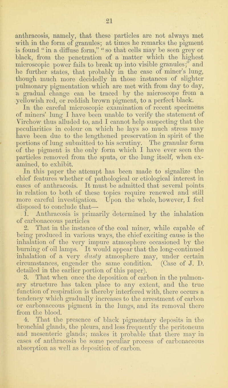 anthracosis, namely, that these particles are not always met with in the form of granules; at times he remarks the pigment is found “ in a diffuse form,” “ so that cells may be seen grey or black, from the penetration of a matter which the highest microscopic power fails to break up into visible granules;” and he further states, that probably in the case of miner’s lung, though much more decidedly hi those instances of slighter pulmonary pigmentation which are met with from day to day, a gradual change can be traced by the microscope from a yellowish red, or reddish brown pigment, to a perfect black. In the careful microscopic examination of recent specimens of miners’ lung I have been unable to verify the statement of Virchow thus alluded to, and I camiot help suspecting that the peculiarities in colour on which he lays so much stress may have been due to the lengthened preservation in spirit of the portions of lung submitted to his scrutiny. The granular form of the pigment is the only form which I have ever seen the particles removed from the sputa, or the lung itself, when ex- amined, to exhibit. In this paper the attempt has been made to signalize the chief features whether of pathological or etiological interest in cases of anthracosis. It must be admitted that several points in relation to both of these topics require renewed and still more careful investigation. Upon the whole, however, I feel disposed to conclude that— 1. Anthracosis is primarily determined by the inhalation of carbonaceous particles 2. That in the instance of the coal miner, while capable of being produced in various ways, the chief exciting cause is the inhalation of the very impure atmosphere occasioned by the burning of oil lamps. It would appear that the long-continued inhalation of a very dusty atmosphere may, under certain circumstances, engender the same condition. (Case of J. D. detailed in the earlier portion of this paper). 3. That when once the deposition of carbon in the pulmon- ary structure has taken place to any extent, and the true function of respiration is thereby interfered with, there occurs a tendency which gradually increases to the arrestment of carbon or carbonaceous pigment in the lungs, and its removal there from the blood. 4. That the presence of black pigmentary deposits in the bronchial glands, the pleura, and less frequently the peritoneum and mesenteric glands; makes it probable that there may in cases of anthracosis be some peculiar process of carbonaceous absorption as well as deposition of carbon.