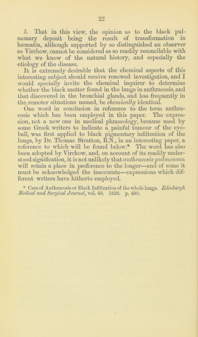 o. That in this view, the opinion as to the Llack pul- monary deposit being the result of transformation in hsematin, although supported by so distinguished an observer as Virchow, cannot be considered as so readily reconcilable with what we know of the natural history, and especially the etiology of the disease. It is extremely desirable that the chemical aspects of this interesting subject should receive renewed investigation, and I would specially invite the chemical inquirer to determine whether the black matter found hi the lungs in antliracosis, and that discovered in the bronchial glands, and less frequently in the. remoter situations named, be chemically identical. One word in conclusion in reference to the term anthra- cosis which has been employed in this paper. The expres- sion, not a new one in medical phraseology, because used by some Greek writers to indicate a painful tumour of the eye- ball, was first applied to black pigmentary infiltration of the lungs, by Dr. Thomas Stratton, li.N., in an interesting paper, a reference to which will be found below * The word lias also been adopted by Virchow, and, on account of its readily under- stood signification, it is not unlikely that antliracosis ‘puhnonum will retain a place in preference to the longer—and of some it must be acknowledged the inaccurate—expressions which dif- ferent writers have hitherto employed. * Case of Antliracosis or Black Infiltration of tlie whole lungs. Edinburgh Medical and Surgical Journal, vol. 49. 1838. p. 490.