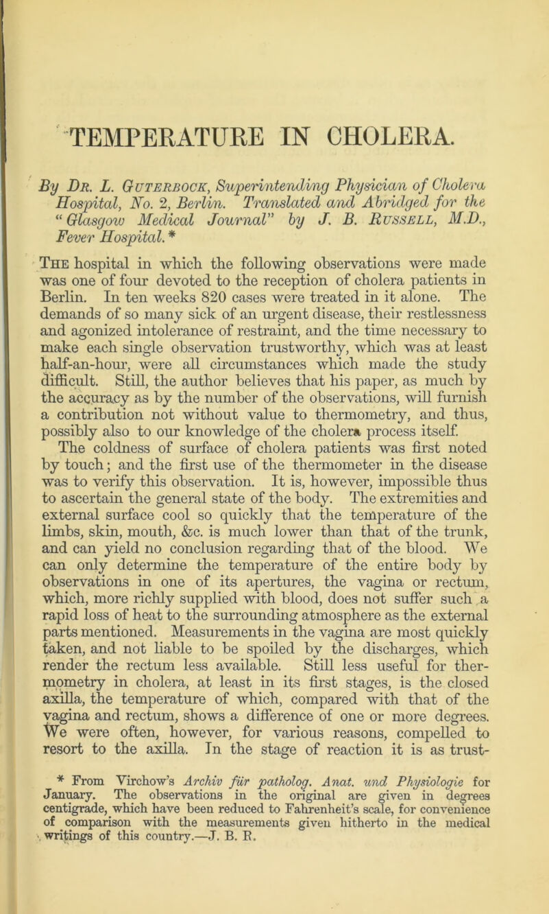 TEMPERATURE IN CHOLERA. By Dr. L. Guterbocic, Superintending Physician of Cholera Hospital, No. 2, Berlin. Translated and Abridged for the “ Glasgow Medical Journal” by J. B. Russell, M.D., Fever Hospital. * The hospital in which the following observations were made was one of four devoted to the reception of cholera patients in Berlin. In ten weeks 820 cases were treated in it alone. The demands of so many sick of an urgent disease, their restlessness and agonized intolerance of restraint, and the time necessary to make each single observation trustworthy, which was at least half-an-hour, were all circumstances which made the study difficult. Still, the author believes that his paper, as much by the accuracy as by the number of the observations, will furnish a contribution not without value to thermometry, and thus, possibly also to our knowledge of the cholera process itself. The coldness of surface of cholera patients was first noted by touch; and the first use of the thermometer in the disease was to verify this observation. It is, however, impossible thus to ascertain the general state of the body. The extremities and external surface cool so quickly that the temperature of the limbs, skin, mouth, &c. is much lower than that of the trunk, and can yield no conclusion regarding that of the blood. We can only determine the temperature of the entire body by observations in one of its apertures, the vagina or rectum, which, more richly supplied with blood, does not suffer such a rapid loss of heat to the surrounding atmosphere as the external parts mentioned. Measurements in the vagina are most quickly taken, and not liable to be spoiled by the discharges, which render the rectum less available. Still less useful for ther- mometry in cholera, at least in its first stages, is the closed axilla, the temperature of which, compared with that of the vagina and rectum, shows a difference of one or more degrees. We were often, however, for various reasons, compelled to resort to the axilla. In the stage of reaction it is as trust- * From Virchow’s Archiv fur patholog. Anat. und Physiologie for January. The observations in the original are given in degrees centigrade, which have been reduced to Fahrenheit’s scale, for convenience of comparison with the measurements given hitherto in the medical writings of this country.—J. B. R.