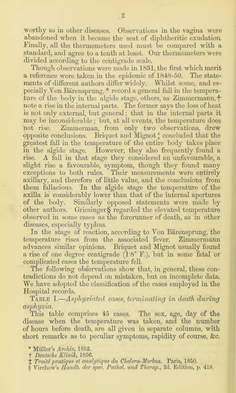 worthy as in other diseases. Observations in the vagina were abandoned when it became the seat of diphtheritic exudation. Finally, all the thermometers used must be compared with a standard, and agree to a tenth at least. Our thermometers were divided according to the centigrade scale. Though observations were made in 1831, the first which merit a reference were taken in the epidemic of 1848-50. The state- ments of different authors differ widely. Whilst some, and es- pecially Y on Barensprung, * * * § record a general fall in the tempera- ture of the body in the algide stage, others, as Zimmermann,*}* note a rise in the internal parts. The former says the loss of heat is not only external, but general; that in the internal parts it may be inconsiderable; but, at all events, the temperature does not rise. Zimmerman, from only two observations, drew opposite conclusions. Briquet and Mignot} concluded that the greatest fall in the temperature of the entire body takes place in the algide stage. However, they also frequently found a rise. A fall in that stage they considered an unfavourable, a slight rise a favourable, symptom, though they found many exceptions to both rules. Their measurements were entirely axillary, and therefore of little value, and the conclusions from them fallacious. In the algide stage the temperature of the axilla is considerably lower than that of the internal apertures of the body. Similarly opposed statements were made by other authors. Griesinger§ regarded the elevated temperature observed in some cases as the forerunner of death, as in other diseases, especially typhus. In the stage of reaction, according to Von Barensprung, the temperature rises from the associated fever. Zimmermann advances similar opinions. Briquet and Mignot usually found a rise of one degree centigrade (T8° F.), but in some fatal or complicated cases the temperature fell. The following observations show that, in general, these con- tradictions do not depend on mistaken, but on incomplete data. We have adopted the classification of the cases employed in the Hospital records. Table I.—Asphyxiated cases, terminating in death during asphyxia. This table comprises 45 cases. The sex, age, day of the disease when the temperature was taken, and the number of hours before death, are all given in separate columns, with short remarks as to peculiar symptoms, rapidity of course, &c. * Muller’s Archiv, 1852. t Deutsche Klinik, 1856. X Traite pratique et analytique du Choi era-Morbus. Paris, 1850. § Virchow’s Handb. der spec. Pathol, und Therap., 2d. Edition, p. 418,