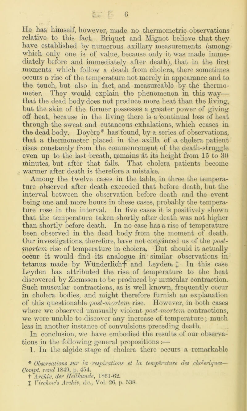 He has himself, however, made no thermometric observations relative to this fact. Briquet and Mignot believe that they have established by numerous axillary measurements (among which only one is of value, because only it was made imme- diately before and immediately after death), that in the first moments which follow a death from cholera, there sometimes occurs a rise of the temperature not merely in appearance and to the touch, but also in fact, and measureable by the thermo- meter. They would explain the phenomenon in this way— that the dead body does not produce more heat than the living, but the skin of the former possesses a greater power of giving off heat, because in the living there is a continual loss of heat through the sweat and cutaneous exhalations, which ceases in the dead body. Doyere* has found, by a series of observations, that a thermometer placed in the axilla of a cholera patient rises constantly from the commencement of the death-struggle even up to the last breath, remains at its height from 15 to 30 minutes, but after that falls. That cholera patients become warmer after death is therefore a mistake. Among the twelve cases in the table, in three the tempera- ture observed after death exceeded that before death, but the interval between the observation before death and the event being one and more hours in these cases, probably the tempera- ture rose in the interval. In five cases it is positively shown that the temperature taken shortly after death was not higher than shortly before death. In no case has a rise of temperature been observed in the dead body from the moment of death. Our investigations, therefore, have not convinced us of the 'post- mortem rise of temperature in cholera. But should it actually occur it would find its analogue in similar observations in tetanus made by Wunderlich-}- and Leyden, j In this case Leyden has attributed the rise of temperature to the heat discovered by Ziemssen to be produced by muscular contraction. Such muscular contractions, as is well known, frequently occur in cholera bodies, and might therefore furnish an explanation of this questionable post-mortem rise. However, in both cases where we observed unusually violent post-mortem contractions, we were unable to discover any increase of temperature; much less in another instance of convulsions preceding death. In conclusion, we have embodied the results of our observa- tions in the following general propositions :— 1. In the algide stage of cholera there occurs a remarkable * Observations sur la respirations et la temperature des choleriques— Compt. rend 1849, p. 454. + Archiv. der lieilkundc, 1861-62. J Virchow's Archiv, rfr., Vol. 26. p. 538.