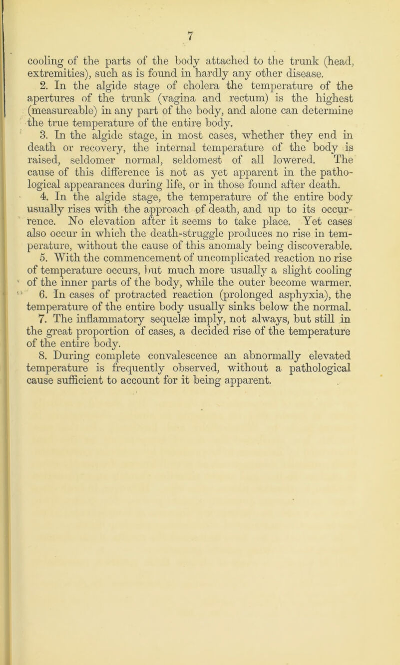 cooling of the parts of the body attached to the trunk (head, extremities), such as is found in hardly any other disease. 2. In the algide stage of cholera the temperature of the apertures of the trunk (vagina and rectum) is the highest (measureable) in any part of the body, and alone can determine the true temperature of the entire body. 3. In the algide stage, in most cases, whether they end in death or recovery, the internal temperature of the body is raised, seldomer normal, seldomest of all lowered. The cause of this difference is not as yet apparent in the patho- logical appearances during life, or in those found after death. 4. In the algide stage, the temperature of the entire body usually rises with the approach of death, and up to its occur- rence. No elevation after it seems to take place. Yet cases also occur in which the death-struggle produces no rise in tem- perature, without the cause of this anomaly being discoverable. 5. With the commencement of uncomplicated reaction no rise of temperature occurs, but much more usually a slight cooling of the inner parts of the body, while the outer become warmer. 6. In cases of protracted reaction (prolonged asphyxia), the temperature of the entire body usually sinks below the normal. 7. The inflammatory sequelae imply, not always, but still in the great proportion of cases, a decided rise of the temperature of the entire body. 8. During complete convalescence an abnormally elevated temperature is frequently observed, without a pathological cause sufficient to account for it being apparent.