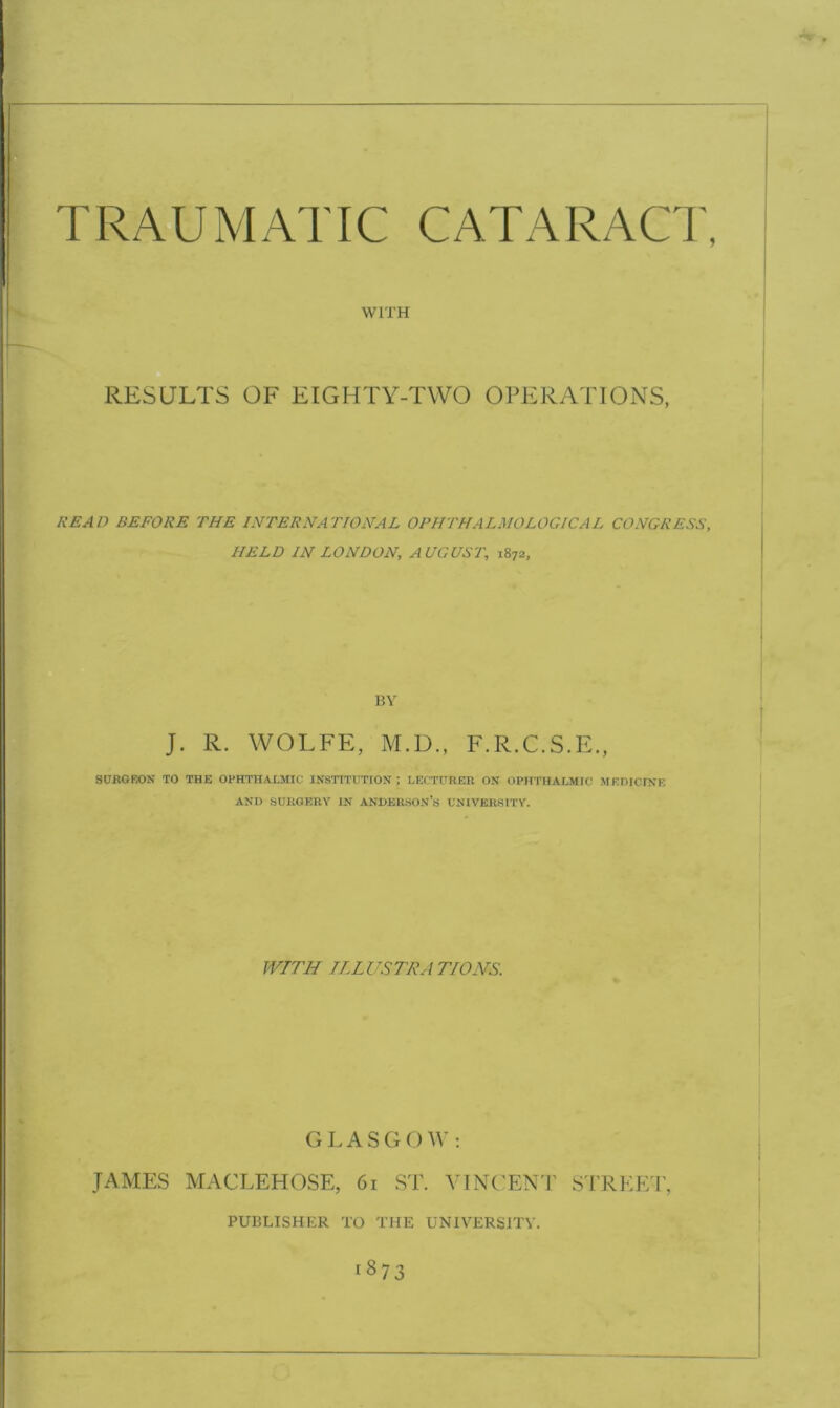 WITH RESULTS OF EIGHTY-TWO OPERATIONS, READ BEFORE THE INTERNATIONAL OPHTHALMOLOGICAL CONGRESS, HELD IN LONDON, AUGUST, 1872, BY J. R. WOLFE, M.D., F.R.C.S.E., SURGEON TO THE OPHTHALMIC INSTITUTION ; LECTURER ON OPHTHALMIC MEDICINE AND SURGERY IN ANDERSON’S UNIVERSITY. WITH TI LUSTRA TIONS. GLASGOW: JAMES MACLEHOSE, 61 ST. VINCENT STREET, PUBLISHER TO THE UNIVERSITY.