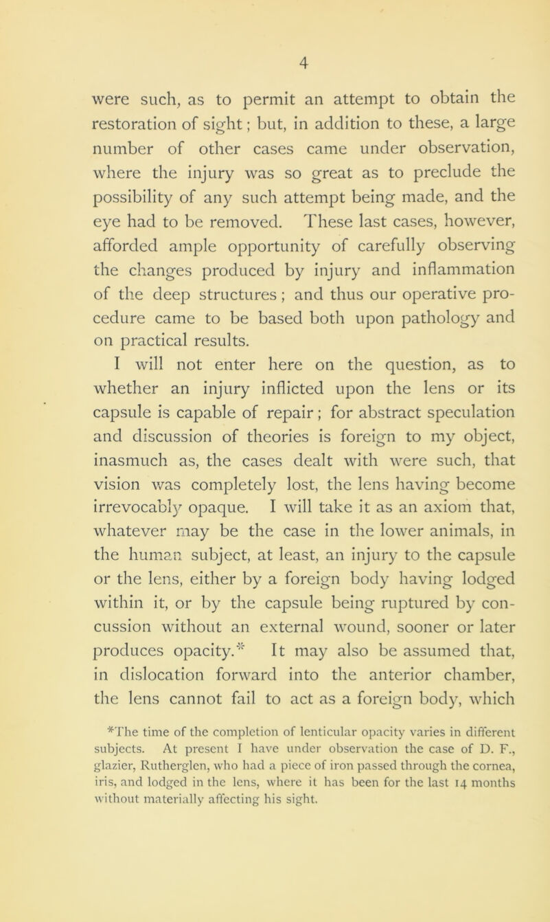 were such, as to permit an attempt to obtain the restoration of sight; but, in addition to these, a large number of other cases came under observation, where the injury was so great as to preclude the possibility of any such attempt being made, and the eye had to be removed. These last cases, however, afforded ample opportunity of carefully observing the changes produced by injury and inflammation of the deep structures; and thus our operative pro- cedure came to be based both upon pathology and on practical results. I will not enter here on the question, as to whether an injury inflicted upon the lens or its capsule is capable of repair; for abstract speculation and discussion of theories is foreign to my object, inasmuch as, the cases dealt with were such, that vision was completely lost, the lens having become irrevocably opaque. I will take it as an axiom that, whatever may be the case in the lower animals, in the human subject, at least, an injury to the capsule or the lens, either by a foreign body having lodged within it, or by the capsule being ruptured by con- cussion without an external wound, sooner or later produces opacity.'* It may also be assumed that, in dislocation forward into the anterior chamber, the lens cannot fail to act as a foreign body, which *The time of the completion of lenticular opacity varies in different subjects. At present I have under observation the case of D. F., glazier, Rutherglen, who had a piece of iron passed through the cornea, iris, and lodged in the lens, where it has been for the last 14 months without materially affecting his sight.