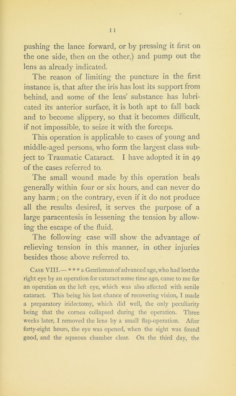 the one side, then on the other,) and pump out the lens as already indicated. The reason of limiting the puncture in the first instance is, that after the iris has lost its support from behind, and some of the lens’ substance has lubri- cated its anterior surface, it is both apt to fall back and to become slippery, so that it becomes difficult, if not impossible, to seize it with the forceps. This operation is applicable to cases of young and middle-aged persons, who form the largest class sub- ject to Traumatic Cataract. I have adopted it in 49 of the cases referred to. The small wound made by this operation heals generally within four or six hours, and can never do any harm; on the contrary, even if it do not produce all the results desired, it serves the purpose of a large paracentesis in lessening the tension by allow- ing the escape of the fluid. The following case will show the advantage of o o relieving tension in this manner, in other injuries besides those above referred to. Case VIII.— * * * a Gentleman of advanced age, who had lostthe right eye by an operation for cataract some time ago, came to me for an operation on the left eye, which was also affected with senile cataract. This being his last chance of recovering vision, I made a preparatory iridectomy, which did well, the only peculiarity being that the cornea collapsed during the operation. Three weeks later, I removed the lens by a small flap-operation. After forty-eight hours, the eye was opened, when the sight was found good, and the aqueous chamber clear. On the third day, the