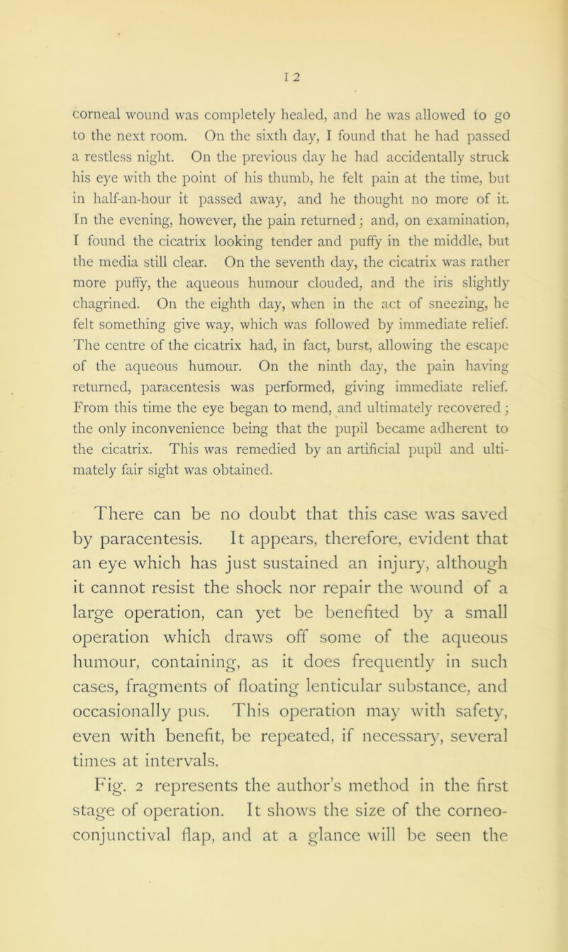 corneal wound was completely healed, and he was allowed to go to the next room. On the sixth day, I found that he had passed a restless night. On the previous day he had accidentally struck his eye with the point of his thumb, he felt pain at the time, but in half-an-hour it passed away, and he thought no more of it. fn the evening, however, the pain returned; and, on examination, I found the cicatrix looking tender and puffy in the middle, but the media still clear. On the seventh day, the cicatrix was rather more puffy, the aqueous humour clouded, and the iris slightly chagrined. On the eighth day, when in the act of sneezing, he felt something give way, which was followed by immediate relief. The centre of the cicatrix had, in fact, burst, allowing the escape of the aqueous humour. On the ninth day, the pain having returned, paracentesis was performed, giving immediate relief. From this time the eye began to mend, and ultimately recovered; the only inconvenience being that the pupil became adherent to the cicatrix. This was remedied by an artificial pupil and ulti- mately fair sight was obtained. There can be no doubt that this case was saved by paracentesis. It appears, therefore, evident that an eye which has just sustained an injury, although it cannot resist the shock nor repair the wound of a large operation, can yet be benefited by a small operation which draws off some of the aqueous humour, containing, as it does frequently in such cases, fragments of floating lenticular substance, and occasionally pus. This operation may with safety, even with benefit, be repeated, if necessary, several times at intervals. Fig. 2 represents the author’s method in the first stage of operation. It shows the size of the corneo- conjunctival flap, and at a glance will be seen the