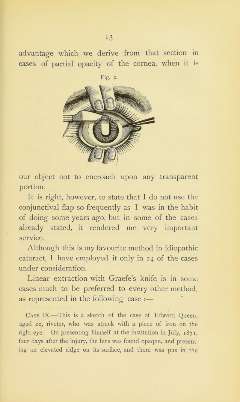 advantage which we derive from that section in cases of partial opacity of the cornea, when it is Fig. 2. our object not to encroach upon any transparent portion. It is right, however, to state that I do not use the conjunctival flap so frequently as I was in the habit of doing some years ago, but in some of the cases already stated, it rendered me very important service. Although this is my favourite method in idiopathic cataract, I have employed it only in 24 of the cases under consideration. Linear extraction with Graefe’s knife is in some cases much to be preferred to every other method, as represented in the following case :— Case IX.—This is a sketch of the case of Edward Queen, aged 20, riveter, who was struck with a piece of iron on the right eye. On presenting himself at the institution in July, 1871, four days after the injury, the lens was found opaque, and present- ing an elevated ridge on its surface, and there was pus in the