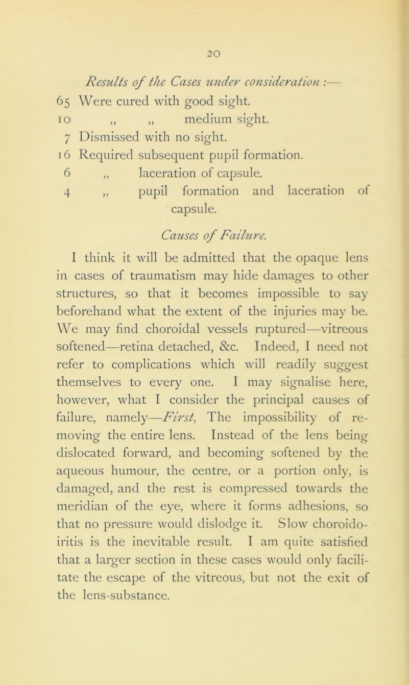 Results of the Cases under consideration 65 Were cured with good sight. 10 ,, „ medium sight. 7 Dismissed with no sight. 16 Required subsequent pupil formation. 6 ,, laceration of capsule. 4 ,, pupil formation and laceration of capsule. Causes of Failure. I think it will be admitted that the opaque lens in cases of traumatism may hide damages to other structures, so that it becomes impossible to say beforehand what the extent of the injuries may be. We may find choroidal vessels ruptured—vitreous softened—retina detached, &c. Indeed, I need not refer to complications which will readily suggest themselves to every one. I may signalise here, however, what I consider the principal causes of failure, namely—First, The impossibility of re- moving the entire lens. Instead of the lens being dislocated forward, and becoming softened by the aqueous humour, the centre, or a portion only, is damaged, and the rest is compressed towards the meridian of the eye, where it forms adhesions, so that no pressure would dislodge it. Slow choroido- iritis is the inevitable result. I am quite satisfied that a larger section in these cases would only facili- tate the escape of the vitreous, but not the exit of the lens-substance.