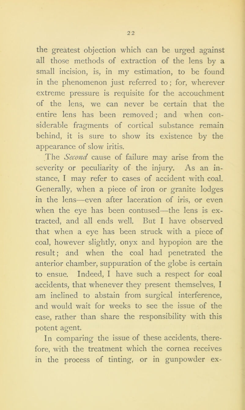 the greatest objection which can be urged against all those methods of extraction of the lens by a small incision, is, in my estimation, to be found in the phenomenon just referred to; for, wherever extreme pressure is requisite for the accouchment of the lens, we can never be certain that the entire lens has been removed; and when con- siderable fragments of cortical substance remain behind, it is sure to show its existence by the appearance of slow iritis. The Second cause of failure may arise from the severity or peculiarity of the injury. As an in- stance, I may refer to cases of accident with coal. Generally, when a piece of iron or granite lodges in the lens—even after laceration of iris, or even when the eye has been contused—the lens is ex- tracted, and all ends well. But I have observed that when a eye has been struck with a piece of coal, however slightly, onyx and hypopion are the result; and when the coal had penetrated the anterior chamber, suppuration of the globe is certain to ensue. Indeed, I have such a respect for coal accidents, that whenever they present themselves, I am inclined to abstain from surgical interference, and would wait for weeks to see the issue of the case, rather than share the responsibility with this potent agent. In comparing the issue of these accidents, there- fore, with the treatment which the cornea receives in the process of tinting, or in gunpowder ex-