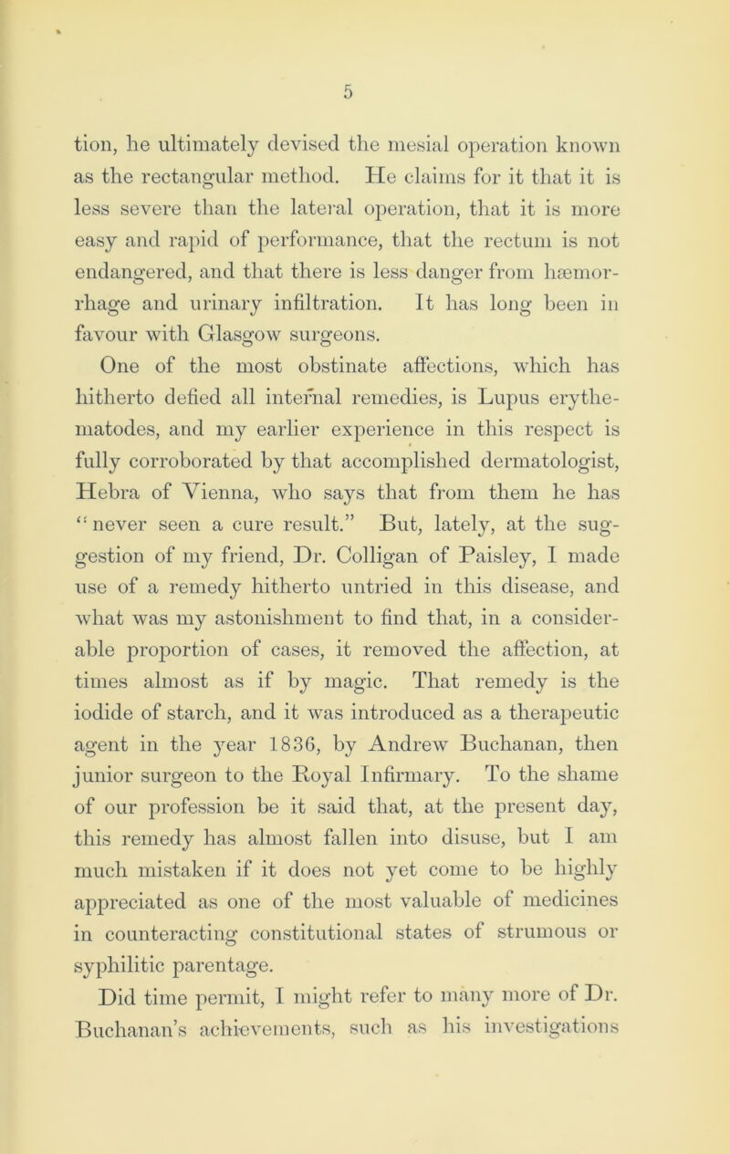 tion, he ultimately devised the mesial operation known as the rectangular method. He claims for it that it is less severe than the lateral operation, that it is more easy and rapid of performance, that the rectum is not endangered, and that there is less danger from haemor- rhage and urinary infiltration. It has long been in favour with Glasgow surgeons. One of the most obstinate affections, which has hitherto defied all internal remedies, is Lupus erytlie- matodes, and my earlier experience in this respect is fully corroborated by that accomplished dermatologist, Hebra of Vienna, who says that from them he has ‘‘never seen a cure result.” But, lately, at the sug- gestion of my friend, Dr. Colligan of Paisley, I made use of a remedy hitherto untried in this disease, and what was my astonishment to find that, in a consider- able proportion of cases, it removed the affection, at times almost as if by magic. That remedy is the iodide of starch, and it was introduced as a therapeutic agent in the year 1836, by Andrew Buchanan, then junior surgeon to the Boyal Infirmary. To the shame of our profession be it said that, at the present day, this remedy has almost fallen into disuse, but I am much mistaken if it does not yet come to be highly appreciated as one of the most valuable of medicines in counteracting constitutional states of strumous or syphilitic parentage. Did time permit, I might refer to many more of Dr. Buchanan’s achievements, such as his investigations