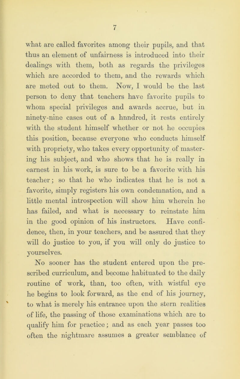 what are called favorites among their pupils, and that thus an element of unfairness is introduced into their dealings with them, both as regards the privileges which are accorded to them, and the rewards which are meted out to them. Now, I would be the last person to deny that teachers have favorite pupils to whom special privileges and awards accrue, but in ninety-nine cases out of a hnndred, it rests entirely with the student himself whether or not he occupies this position, because everyone who conducts himself with propriety, who takes every opportunity of master- ing his subject, and who shows that he is really in earnest in his work, is sure to be a favorite with his teacher; so that he who indicates that he is not a favorite, simply registers his own condemnation, and a little mental introspection will show him wherein he has failed, and what is necessary to reinstate him in the good opinion of his instructors. Have confi- dence, then, in your teachers, and be assured that they will do justice to you, if you will only do justice to yourselves. No sooner has the student entered upon the pre- scribed curriculum, and become habituated to the daily routine of work, than, too often, with wistful eye he begins to look forward, as the end of his journey, to what is merely his entrance upon the stern realities of life, the passing of those examinations which are to qualify him for practice; and as each year passes too often the nightmare assumes a greater semblance of