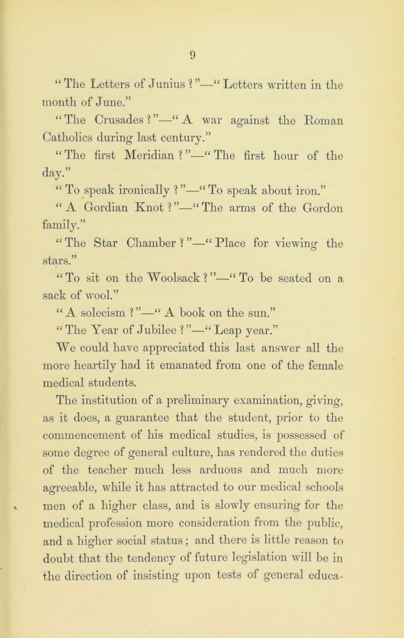 “ The Letters of Junius ? ”—“ Letters written in the month of June.” “ The Crusades 1 ”—“ A war against the Roman Catholics during last century.” “ The first Meridian % ”—“ The first hour of the day.” “ To speak ironically % ”—“ To speak about iron.” “A Gordian Knot1?”—“The arms of the Gordon family.” “ The Star Chamber 1 ”—“ Place for viewing the stars.” “To sit on the Woolsack ? ”—“To be seated on a sack of wool.” “ A solecism ? ”—“ A book on the sun.” “ The Year of Jubilee ? ”—“ Leap year.” We could have appreciated this last answer all the more heartily had it emanated from one of the female medical students. The institution of a preliminary examination, giving, as it does, a guarantee that the student, prior to the commencement of his medical studies, is possessed of some degree of general culture, has rendered the duties of the teacher much less arduous and much more agreeable, while it has attracted to our medical schools men of a higher class, and is slowly ensuring for the medical profession more consideration from the public, and a higher social status; and there is little reason to doubt that the tendency of future legislation will be in the direction of insisting upon tests of general educa-