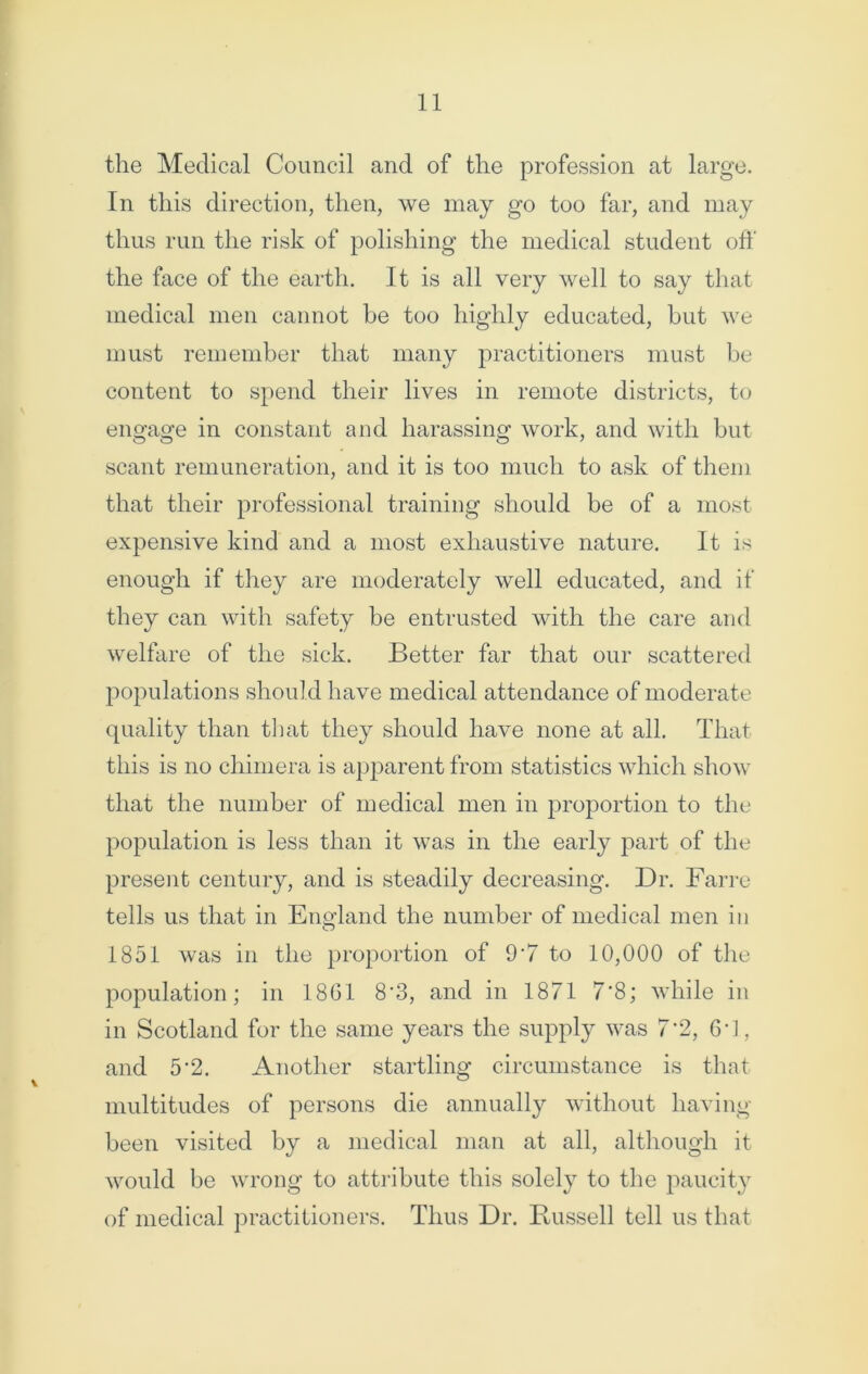the Medical Council and of the profession at large. In this direction, then, we may go too far, and may thus run the risk of polishing the medical student off the face of the earth. It is all very well to say that medical men cannot be too highly educated, but we must remember that many practitioners must be content to spend their lives in remote districts, to engage in constant and harassing work, and with but scant remuneration, and it is too much to ask of them that their professional training should be of a most expensive kind and a most exhaustive nature. It is enough if they are moderately well educated, and if they can with safety be entrusted with the care and welfare of the sick. Better far that our scattered populations should have medical attendance of moderate quality than that they should have none at all. That this is no chimera is apparent from statistics which show that the number of medical men in proportion to the population is less than it was in the early part of the present century, and is steadily decreasing. Dr. Farre tells us that in England the number of medical men in 1851 was in the proportion of 9'7 to 10,000 of the population; in 18G1 8'3, and in 1871 7’8; while in in Scotland for the same years the supply was 7*2, 6*1, and 5*2. Another startling circumstance is that multitudes of persons die annually without having- been visited by a medical man at all, although it would be wrong to attribute this solely to the paucity of medical practitioners. Thus Dr. Bussell tell us that