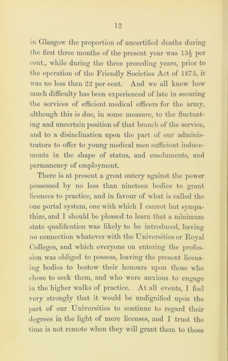 in Glasgow the proportion of uncertified deaths during the first three months of the present year was 15J- per cent., while during the three preceding years, prior to the operation of the Friendly Societies Act of 1875, it was no less than 22 per cent. And we all know how much difficulty has been experienced of late in securing the services of efficient medical officers for the army, although this is due, in some measure, to the fluctuat- ing and uncertain position of that branch of the service, and to a disinclination upon the part of our adminis- trators to offer to young medical men sufficient induce- ments in the shape of status, and emoluments, and permanency of employment. There is at present a great outcry against the power possessed by no less than nineteen bodies to grant licences to practice, and in favour of what is called the one portal system, one with which I cannot but sympa- thize, and I should be pleased to learn that a minimum state qualification was likely to be introduced, having no connection whatever with the Universities or Royal Colleges, and which everyone on entering the profes- sion was obliged to possess, leaving the present licens- ing bodies to bestow their honours upon those who cl lose to seek them, and who were anxious to eimapn O O in the higher walks of practice. At all events, I feel very strongly that it would be undignified upon the part of our Universities to continue to regard their degrees in the light of mere licenses, and I trust the time is not remote when they will grant them to those