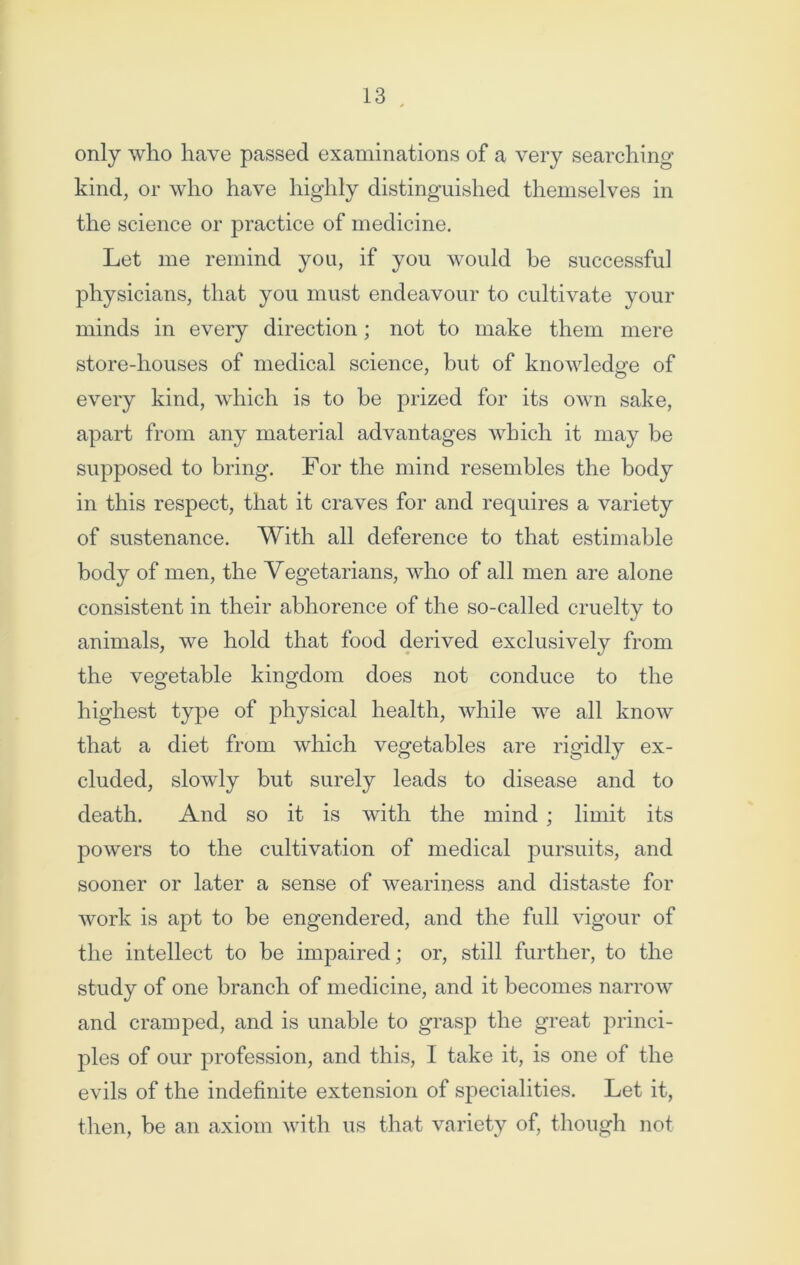 only who have passed examinations of a very searching- kind, or who have highly distinguished themselves in the science or practice of medicine. Let me remind you, if you would be successful physicians, that you must endeavour to cultivate your minds in every direction; not to make them mere store-houses of medical science, but of knowledge of every kind, which is to he prized for its own sake, apart from any material advantages which it may he supposed to bring. For the mind resembles the body in this respect, that it craves for and requires a variety of sustenance. With all deference to that estimable body of men, the Vegetarians, who of all men are alone consistent in their abhorence of the so-called cruelty to animals, we hold that food derived exclusively from the vegetable kingdom does not conduce to the highest type of physical health, while we all know that a diet from which vegetables are rigidly ex- cluded, slowly but surely leads to disease and to death. And so it is Avith the mind ; limit its powers to the cultivation of medical pursuits, and sooner or later a sense of weariness and distaste for Avork is apt to be engendered, and the full A'igour of the intellect to be impaired; or, still further, to the study of one branch of medicine, and it becomes narrow and cramped, and is unable to grasp the great princi- ples of our profession, and this, I take it, is one of the evils of the indefinite extension of specialities. Let it, then, be an axiom with us that variety of, though not