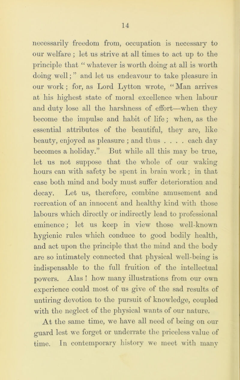 necessarily freedom from, occupation is necessary to our welfare ; let us strive at all times to act up to the principle that “ whatever is worth doing at all is worth doing well; ” and let us endeavour to take pleasure in our work; for, as Lord Lytton wrote, “ Man arrives at his highest state of moral excellence when labour and duty lose all the harshness of effort—when they become the impulse and habit of life; when, as the essential attributes of the beautiful, they are, like beauty, enjoyed as pleasure ; and thus .... each day becomes a holiday.” But while all this may be true, let us not suppose that the whole of our waking hours can with safety be spent in brain work; in that case both mind and body must suffer deterioration and decay. Let us, therefore, combine amusement and recreation of an innocent and healthy kind with those labours which directly or indirectly lead to professional eminence; let us keep in view those well-known hygienic rules which conduce to good bodily health, and act upon the principle that the mind and the body are so intimately connected that physical well-being is indispensable to the full fruition of the intellectual powers. Alas ! how many illustrations from our own experience could most of us give of the sad results of untiring devotion to the pursuit of knowledge, coupled with the neglect of the physical wants of our nature. At the same time, we have all need of being on our guard lest we forget or underrate the priceless value of time. In contemporary history we meet with many