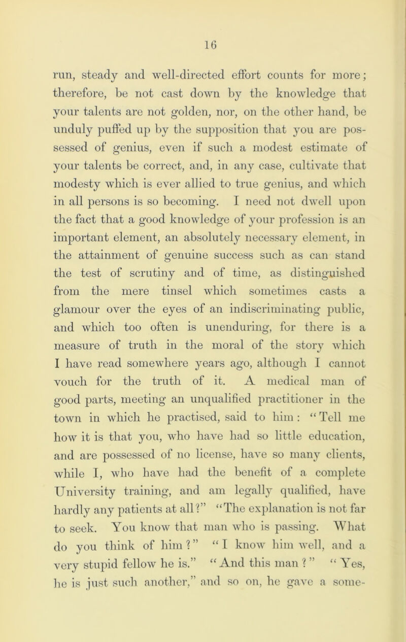 1G run, steady and well-directed effort counts for more; therefore, be not cast down by the knowledge that your talents are not golden, nor, on the other hand, be unduly puffed up by the supposition that you are pos- sessed of genius, even if such a modest estimate of your talents be correct, and, in any case, cultivate that modesty which is ever allied to true genius, and which in all persons is so becoming. I need not dwell upon the fact that a good knowledge of your profession is an important element, an absolutely necessary element, in the attainment of genuine success such as can stand the test of scrutiny and of time, as distinguished from the mere tinsel which sometimes casts a glamour over the eyes of an indiscriminating public, and which too often is unenduring, for there is a measure of truth in the moral of the story which I have read somewhere years ago, although I cannot vouch for the truth of it. A medical man of good parts, meeting an unqualified practitioner in the town in which he practised, said to him : “ Tell me how it is that you, who have had so little education, and are possessed of no license, have so many clients, while I, who have had the benefit of a complete University training, and am legally qualified, have hardly any patients at all?” “The explanation is not far to seek. You know that man who is passing. What do you think of him % ” “I know him well, and a very stupid fellow he is.” “ And this man ? ” “ Yes, he is just such another,” and so on, he gave a some-