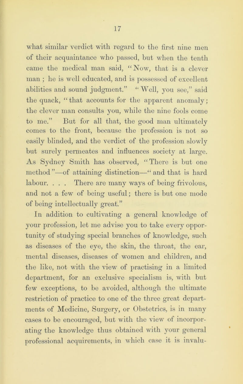 what similar verdict with regard to the first nine men of their acquaintance who passed, but when the tenth came the medical man said, “Now, that is a clever man ; he is well educated, and is possessed of excellent abilities and sound judgment.” “ Well, you see,” said the quack, “that accounts for the apparent anomaly; the clever man consults you, while the nine fools come to me.” But for all that, the good man ultimately conies to the front, because the profession is not so easily blinded, and the verdict of the profession slowly but surely permeates and influences society at large. As Sydney Smith has observed, “There is but one method ”—of attaining distinction—“ and that is hard labour. . . . There are many ways of being frivolous, and not a few of being useful; there is but one mode of being intellectually great.” In addition to cultivating a general knowledge of your profession, let me advise you to take every oppor- tunity of studying special branches of knowledge, such as diseases of the eye, the skin, the throat, the ear, mental diseases, diseases of women and children, and the like, not with the view of practising in a limited department, for an exclusive specialism is, with but few exceptions, to be avoided, although the ultimate restriction of practice to one of the three great depart- ments of Medicine, Surgery, or Obstetrics, is in many cases to be encouraged, but with the view of incorpor- ating the knowledge thus obtained with your general professional acquirements, in which case it is invalu-