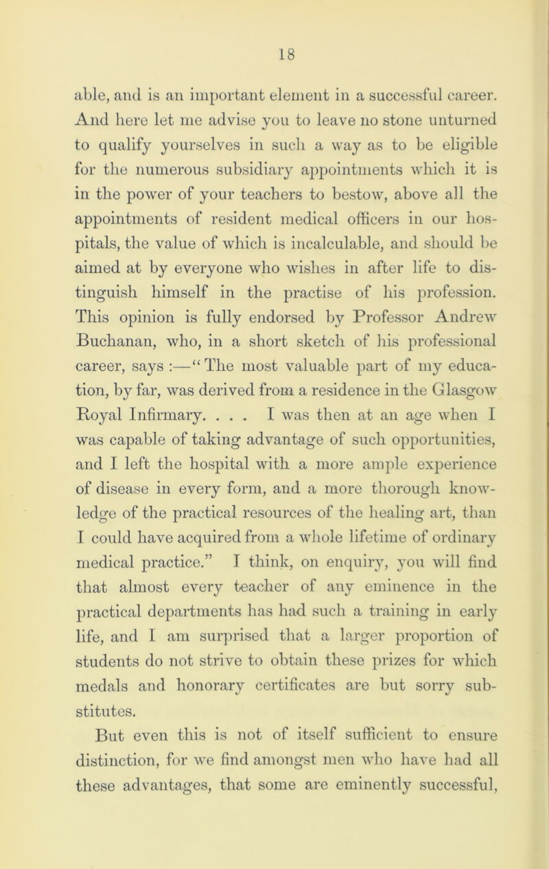 able, and is an important element in a successful career. And here let me advise you to leave no stone unturned to qualify yourselves in such a way as to be eligible for the numerous subsidiary appointments which it is in the power of your teachers to bestow, above all the appointments of resident medical officers in our hos- pitals, the value of which is incalculable, and should be aimed at by everyone who wishes in after life to dis- tinguish himself in the practise of his profession. This opinion is fully endorsed by Professor Andrew Buchanan, who, in a short sketch of his professional career, says :—“ The most valuable part of my educa- tion, by far, was derived from a residence in the Glasgow Royal Infirmary. ... I was then at an age when I was capable of taking advantage of such opportunities, and I left the hospital with a more ample experience of disease in every form, and a more thorough know- ledge of the practical resources of the healing art, than I could have acquired from a whole lifetime of ordinary medical practice.” I think, on enquiry, you will find that almost every teacher of any eminence in the practical departments has had such a training in early life, and I am surprised that a larger proportion of students do not strive to obtain these prizes for which medals and honorarv certificates are but sorry sub- t/ stitutes. But even this is not of itself sufficient to ensure distinction, for we find amongst men who have had all these advantages, that some are eminently successful,