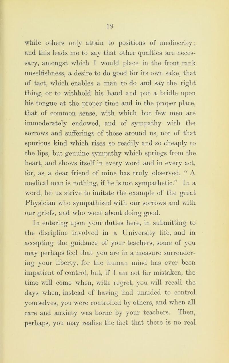 while others only attain to positions of mediocrity; and this leads me to say that other qualties are neces- sary, amongst which I would place in the front rank unselfishness, a desire to do good for its own sake, that of tact, which enables a man to do and say the right thing, or to withhold his hand and put a bridle upon his tongue at the proper time and in the proper place, that of common sense, with which but few men are immoderately endowed, and of sympathy with the sorrows and sufferings of those around us, not of that spurious kind which rises so readily and so cheaply to the lips, but genuine sympathy which springs from the heart, and shows itself in every word and in every act, for, as a dear friend of mine has truly observed, “ A medical man is nothing, if he is not sympathetic.” In a word, let us strive to imitate the example of the great Physician who sympathized with our sorrows and with our griefs, and who went about doing good. In entering upon your duties here, in submitting to the discipline involved in a University life, and in accepting the guidance of your teachers, some of you may perhaps feel that you are in a measure surrender- ing your liberty, for the human mind has ever been impatient of control, but, if I am not far mistaken, the time will come when, with regret, you will recall the days when, instead of having had unaided to control yourselves, you were controlled by others, and when all care and anxiety was borne by your teachers. Then, perhaps, you may realise the fact that there is no real