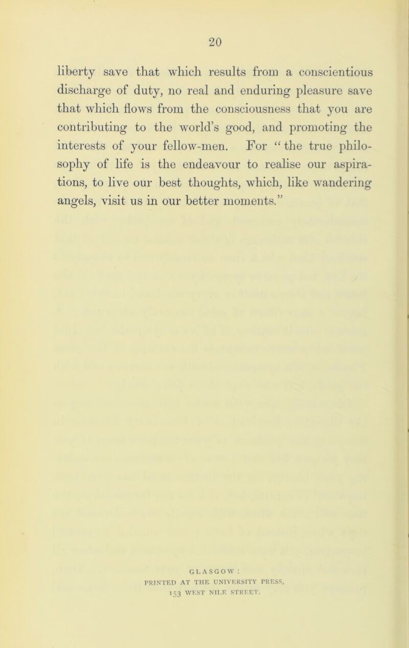 liberty save that which results from a conscientious discharge of duty, no real and enduring pleasure save that which hows from the consciousness that you are contributing to the world’s good, and promoting the interests of your fellow-men. For “the true philo- sophy of life is the endeavour to realise our aspira- tions, to live our best thoughts, which, like wandering angels, visit us in our better moments.” GLASGOW : PRINTED AT THE UNIVERSITY PRESS. 153 WEST NILE STREET.