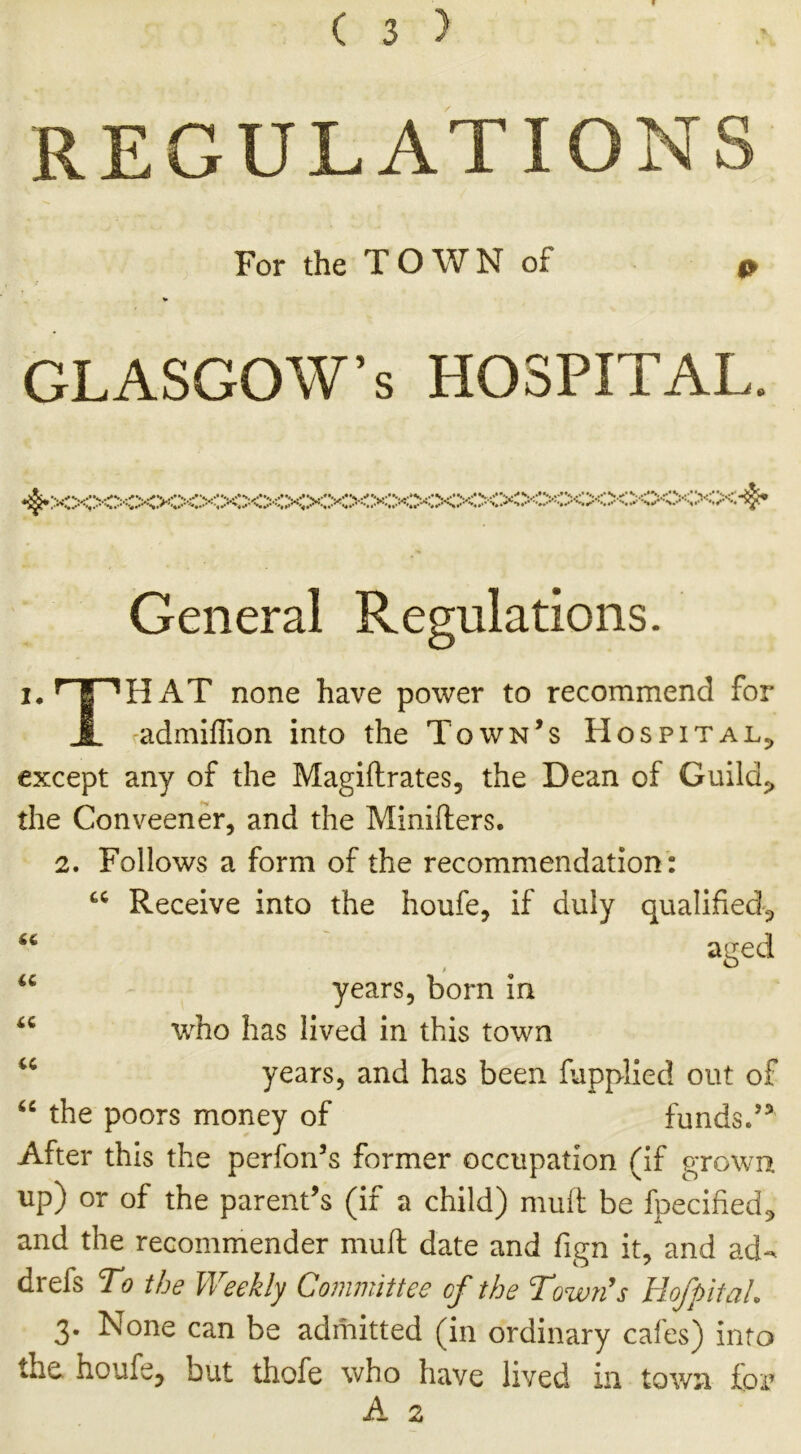 REGULATIONS For the T O W N of 0 * GLASGOW’S HOSPITAL. ^XXXXXXXXXXXXXXXXX:XXXXXXXXXXXXXXXS$* I. General Regulations. THAT none have power to recommend for admiffion into the Town’s Hospital, except any of the Magiftrates, the Dean of Guild,, the Conveener, and the Minifters. 2. Follows a form of the recommendation : Receive into the houfe, if duly qualified^ aged years, born in who has lived in this town years, and has been fupplied out of the poors money of funds.53 After this the perfon’s former occupation (if grown up) or of the parent’s (if a child) mull be fpecified* and the recommender muff date and fign it, and ad- drefs To the Weekly Committee of the Town's Hof pit ah 3. None can be admitted (in ordinary cafes) into the houfe, but thofe who have lived in town for A 2 6C U a u