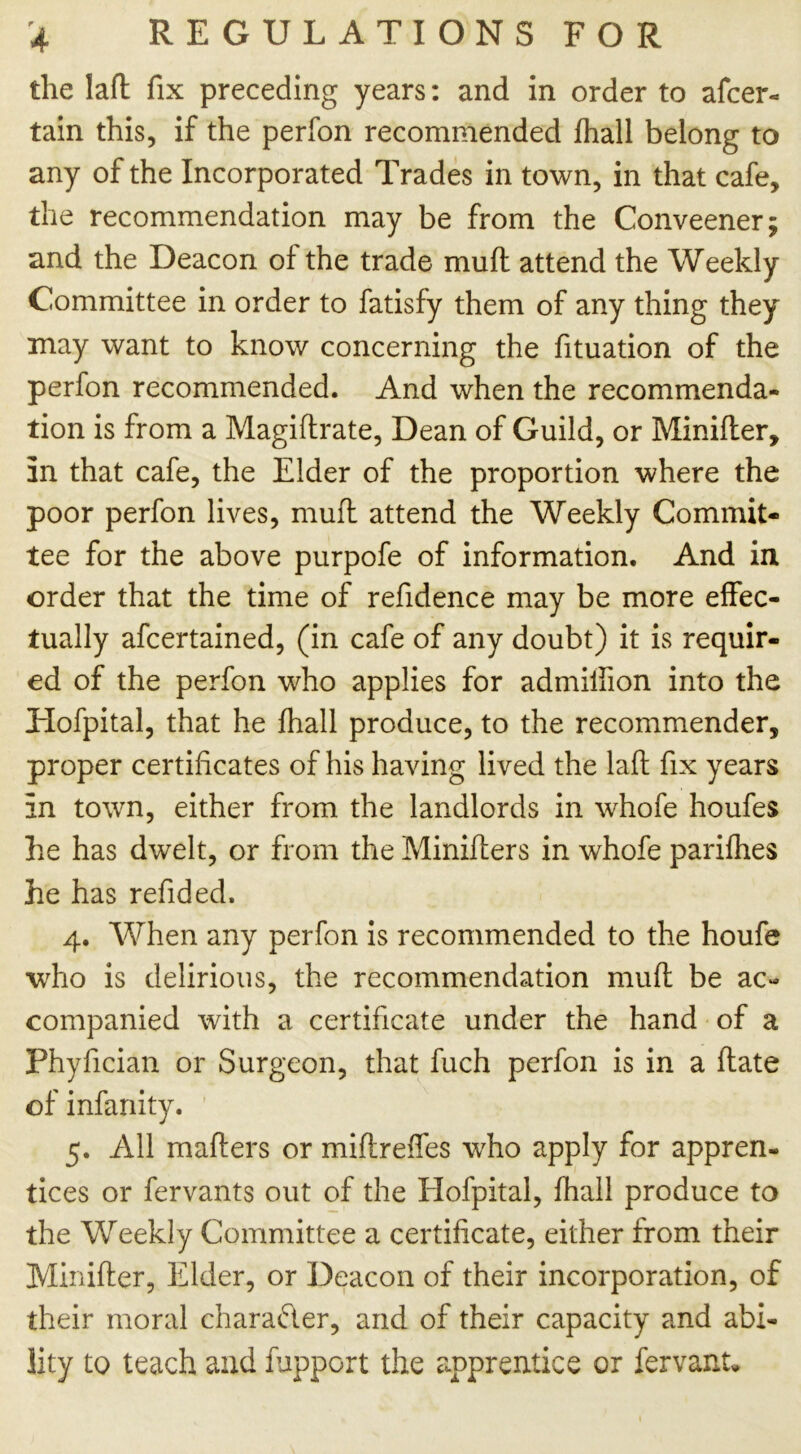 the laft fix preceding years: and in order to afcer- tain this, if the perfon recommended fhall belong to any of the Incorporated Trades in town, in that cafe, the recommendation may be from the Conveener; and the Deacon of the trade mud attend the Weekly Committee in order to fatisfy them of any thing they may want to know concerning the fituation of the perfon recommended. And when the recommenda- tion is from a Magiftrate, Dean of Guild, or Minifler, in that cafe, the Elder of the proportion where the poor perfon lives, mud attend the Weekly Commit- tee for the above purpofe of information. And in order that the time of refidence may be more effec- tually afcertained, (in cafe of any doubt) it is requir- ed of the perfon who applies for admilfion into the Hofpital, that he fhall produce, to the recommender, proper certificates of his having lived the laft fix years in town, either from the landlords in whofe houfes he has dwelt, or from the Minifters in whofe parifhes he has refided. 4. When any perfon is recommended to the houfe who is delirious, the recommendation muft be ac- companied with a certificate under the hand of a Phyfician or Surgeon, that fuch perfon is in a ftate of infanity. 5. All mafters or miftreffes who apply for appren- tices or fervants out of the Hofpital, fhall produce to the Weekly Committee a certificate, either from their Minifter, Elder, or Deacon of their incorporation, of their moral character, and of their capacity and abi- lity to teach and fupport the apprentice or fervant.