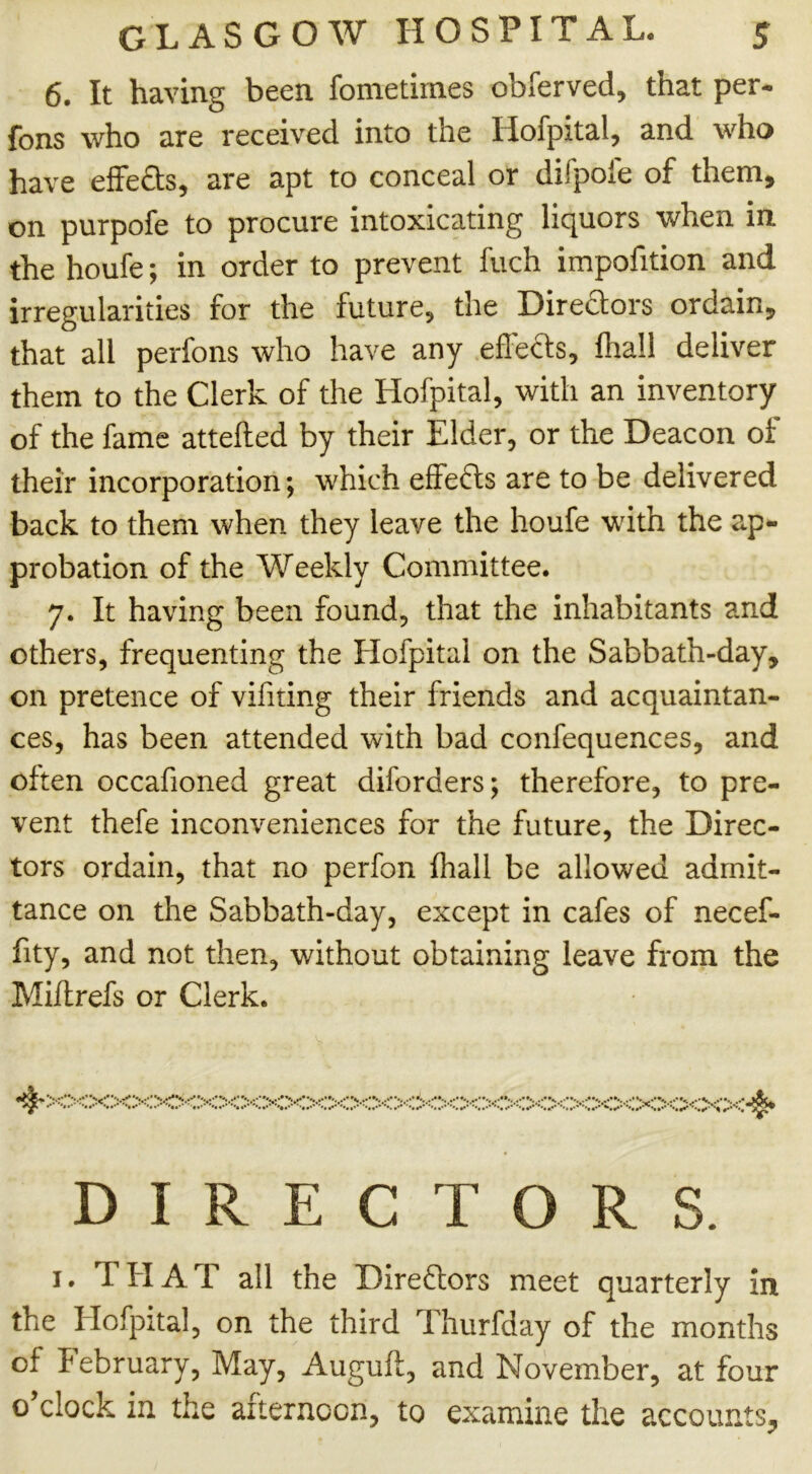 6. It having been fometimes obferved, that per- fons who are received into the Hofpital, and who have effects, are apt to conceal or difpofe of them, on purpofe to procure intoxicating liquors when in the houfe; in order to prevent fuch impofition and irregularities for the future, the Dire&ors ordain, that all perfons who have any effects, fhall deliver them to the Clerk of the Hofpital, with an inventory of the fame attefted by their Elder, or the Deacon of their incorporation; which effects are to be delivered back to them when they leave the houfe with the ap- probation of the Weekly Committee. 7. It having been found, that the inhabitants and others, frequenting the Hofpital on the Sabbath-day, on pretence of vifiting their friends and acquaintan- ces, has been attended with bad confequences, and often occafioned great diforders; therefore, to pre- vent thefe inconveniences for the future, the Direc- tors ordain, that no perfon fhall be allowed admit- tance on the Sabbath-day, except in cafes of necef- fity, and not then, without obtaining leave from the Miftrefs or Clerk. DIRECTORS. 1. THAT all the Directors meet quarterly in the Hofpital, on the third Thurfday of the months of February, May, Auguft, and November, at four o’clock in the afternoon, to examine the accounts.