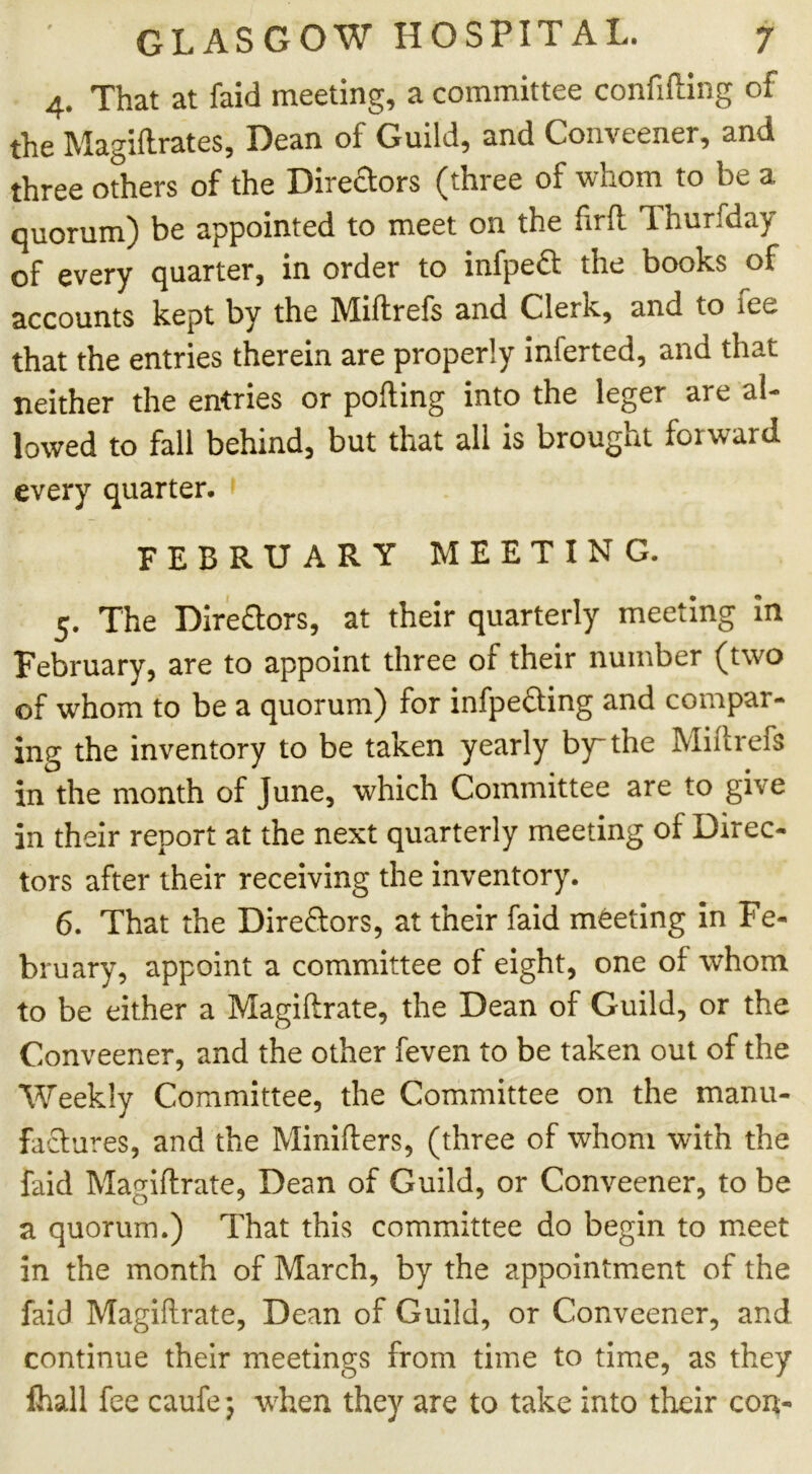 4. That at faid meeting, a committee confifting of the Magiftrates, Dean of Guild, and Conveener, and three others of the Diredors (three of whom to be a quorum) be appointed to meet on the firft 1 hurfday of every quarter, in order to infpefl: the books of accounts kept by the Miftrefs and Clerk, and to ice that the entries therein are properly inlerted, and that neither the entries or porting into the leger are al- lowed to fall behind, but that all is brought forward every quarter. FEBRUARY MEETING. 5. The Dire£tors, at their quarterly meeting in February, are to appoint three of their number (two of whom to be a quorum) for infpedting and compar- ing the inventory to be taken yearly by the Miftrefs in the month of June, which Committee are to give in their report at the next quarterly meeting of Direc- tors after their receiving the inventory. 6. That the Directors, at their faid meeting in Fe- bruary, appoint a committee of eight, one of whom to be either a Magiftrate, the Dean of Guild, or the Conveener, and the other feven to be taken out of the Weekly Committee, the Committee on the manu- factures, and the Minifters, (three of whom with the faid Magiftrate, Dean of Guild, or Conveener, to be a quorum.) That this committee do begin to meet in the month of March, by the appointment of the faid Magiftrate, Dean of Guild, or Conveener, and continue their meetings from time to time, as they fhall fee caufe 5 when they are to take into their con-