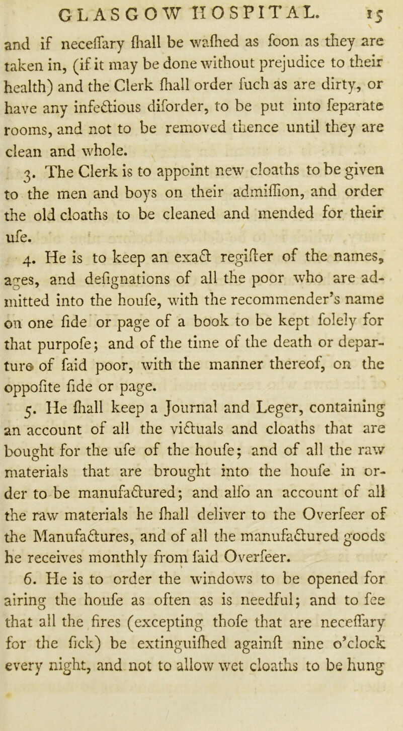 and if neceflary {hall be walhed as foon as they arc taken in, (if it may be done without prejudice to their health) and the Clerk (hall order fuch as are dirty, or have any infectious diforder, to be put into feparatc rooms, and not to be removed thence until they are clean and whole. 3. The Clerk is to appoint new deaths to be given to the men and boys on their admiflion, and order the old cloaths to be cleaned and mended for their ufe. * 4. He is to keep an exaCt regifter of the names, a?es, and defignations of all the poor who are ad- mitted into the houfe, with the recommender’s name on one fide or page of a book to be kept folely for that purpofe; and of the time of the death or depar- ture of faid poor, with the manner thereof, on the oppofite fide or page. 5. He fliall keep a Journal and Leger, containing an account of all the victuals and cloaths that are bought for the ufe of the houfe; and of all the raw materials that are brought into the houfe in or- der to be manufactured; and alio an account of all the raw materials he fhall deliver to the Overfeer of the Manufactures, and of all the manufactured goods he receives monthly from faid Overfeer. 6. He is to order the windows to be opened for airing the houfe as often as is needful; and to fee that all the fires (excepting thofe that are neceffary for the fick) be extinguifhed againfi: nine o’clock every night, and not to allow wet cloaths to be hung