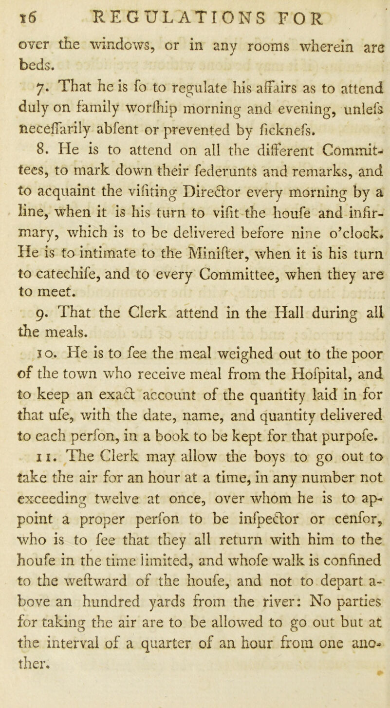 over the windows, or in any rooms wherein are beds. 7. That he is fo to regulate his affairs as to attend duly on family worfhip morning and evening, unlefs neceffarily abfent or prevented by ficknefs. 8. He is to attend on all the different Commit- tees, to mark down their federunts and remarks, and to acquaint the vifiting Direftor every morning by a line, when it is his turn to vifit the houfe and infir- mary, which is to be delivered before nine o’clock. He is to intimate to the Minifter, when it is his turn to catechife, and to every Committee, when they are to meet. 9. That the Clerk attend in the Hall during all the meals. 1 o. He is to fee the meal weighed out to the poor of the town who receive meal from the Hofpital, and to keep an exact account of the quantity laid in for that ufe, with the date, name, and quantity delivered to each perfon, in a book to be kept for that purpofe. 11. The Clerk may allow the boys to go out to take the air for an hour at a time, in any number not exceeding twelve at once, over whom he is to ap- point a proper perfon to be infpedtor or cenfor, who is to fee that they all return with him to the houfe in the time limited, and whofe walk is confined to the weftward of the houfe, and not to depart a- bove an hundred yards from the river: No parties for taking the air are to be allowed to go out but at the interval of a quarter of an hour from one ano- ther*