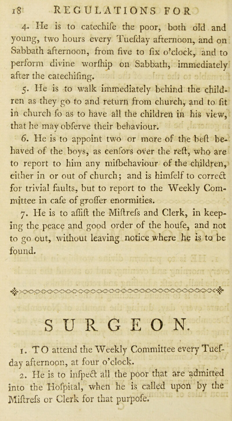 4. He is to catechife the poor, both old and young, two hours every Tuefday afternoon, and on Sabbath afternoon, from five to fix o’clock, and to perform divine worfhip on Sabbath, immediately after the catechifing. 5. He is to walk immediately behind the child- ren as they go to and return from church, and to fit in church fo as to have all the children in his view, that he mav obferve their behaviour. 6. He is to appoint two or more of the beft be- haved of the boys, as cenfors over the reft, who are to report to him any mifbehaviour of the children, either in or out of church; and is himfelf to correct for trivial faults, but to report to the Weekly Com- mittee in cafe of groffer enormities. 7. He is to affift the Miftrefs and Clerk, in keep- ing the peace and good order of the houfe, and not to go out, without leaving notice where he is to be found. % ^XX^p0<>0<XXXXXX>00C<>C<XXX>:><XXX>0<>:>::X,$* 1. TO attend the Weekly Committee every Tuef- day afternoon, at four o’clock. 2. He is to infpecl all the poor that are admitted into the Hofpital, when he is called upon by the Miftrefs or Clerk for that purpofe. SDR O N.