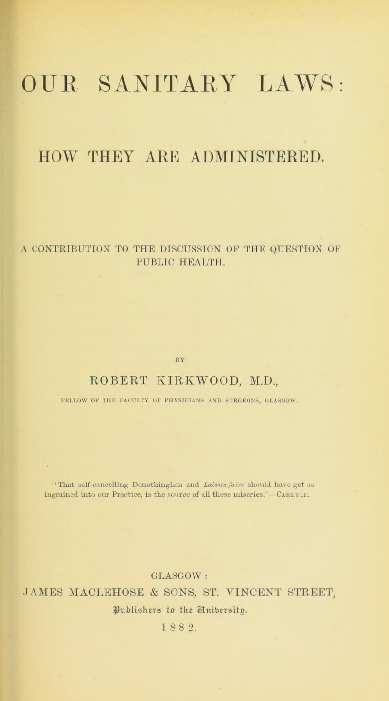 HOW THEY ARE ADMINISTERED. A CONTRIBUTION TO THE DISCUSSION OF THE QUESTION OF PUBLIC HEALTH. BY ROBERT KIRKWOOD, M.D., FELLOW OF THE FACULTY OF PHYSICIANS AND SURGEONS, GLASGOW. “That self-cancelling Donotliingism and Laissez-faire should have got so ingrained into our Practice, is the source of all these miseries.”- Carlyle. GLASGOW : JAMES MACLEHOSE & SONS, ST. VINCENT STREET, publishers to the eSnibcrsito.