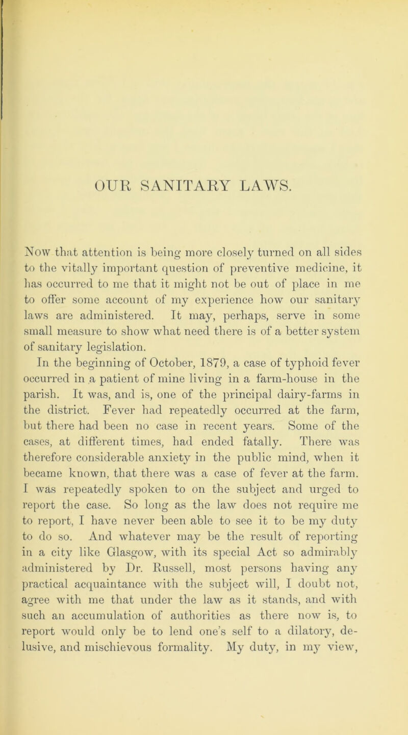 Now that attention is being more closely turned on all sides to the vitally important question of preventive medicine, it has occurred to me that it might not be out of place in me to offer some account of my experience how our sanitary laws are administered. It may, perhaps, serve in some small measure to show what need there is of a better system of sanitary legislation. In the beginning of October, 1879, a case of typhoid fever occurred in a patient of mine living in a farm-house in the parish. It was, and is, one of the principal dairy-farms in the district. Fever had repeatedly occurred at the farm, but there had been no case in recent years. Some of the cases, at different times, had ended fatally. There was therefore considerable anxiety in the public mind, when it became known, that there was a case of fever at the farm. I was repeatedly spoken to on the subject and urged to report the case. So long as the law does not require me to report, I have never been able to see it to be my duty to do so. And whatever may be the result of reporting in a city like Glasgow, with its special Act so admirably administered by Dr. Russell, most persons having any practical acquaintance with the subject will, I doubt not, agree with me that under the law as it stands, and with such an accumulation of authorities as there now is, to report would only be to lend one’s self to a dilatory, de- lusive, and mischievous formality. My duty, in my view,