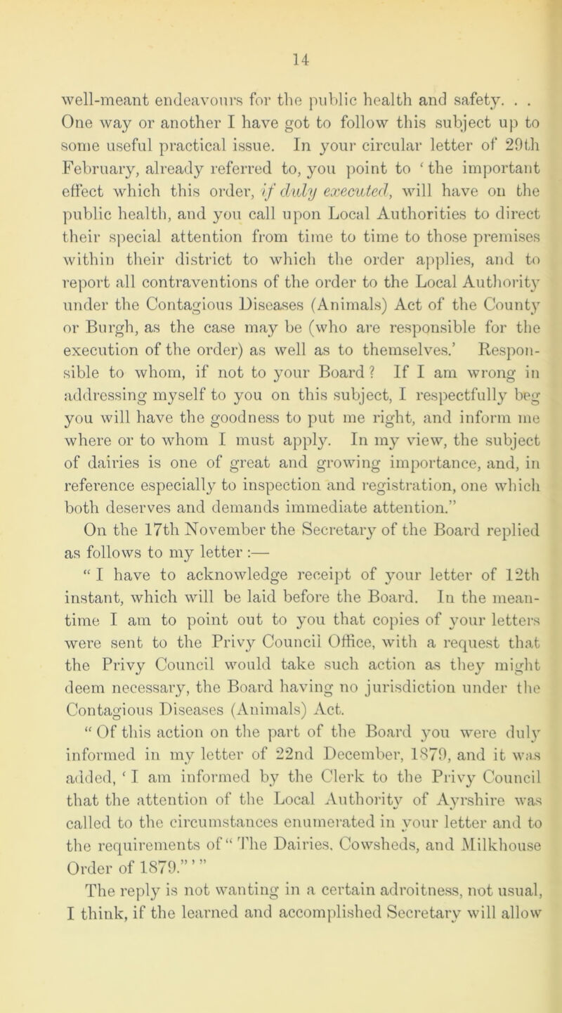 well-meant endeavours for the public health and safety. . . One way or another I have got to follow this subject up to some useful practical issue. In your circular letter of 29th February, already referred to, you point to ‘the important effect which this order, if duly executed, will have on the public health, and you call upon Local Authorities to direct their special attention from time to time to those premises within their district to which the order applies, and to report all contraventions of the order to the Local Authority under the Contagious Diseases (Animals) Act of the County or Burgh, as the case may be (who are responsible for the execution of the order) as well as to themselves.’ Respon- sible to whom, if not to your Board ? If I am wrong in addressing myself to you on this subject, I respectfully beg you will have the goodness to put me right, and inform me where or to whom I must apply. In my view, the subject of dairies is one of great and growing importance, and, in reference especially to inspection and registration, one which both deserves and demands immediate attention.” On the 17th November the Secretary of the Board replied as follows to my letter :— “ I have to acknowledge receipt of your letter of 12th instant, which will be laid before the Board. In the mean- time I am to point out to you that copies of your letters were sent to the Privy Council Office, with a request that the Privy Council would take such action as they might deem necessary, the Board having no jurisdiction under the Contagious Diseases (Animals) Act. “ Of this action on the part of the Board you were duly informed in my letter of 22nd December, 1379, and it was added, ‘ I am informed by the Clerk to the Privy Council that the attention of the Local Authority of Ayrshire was called to the circumstances enumerated in your letter and to the requirements of “ The Dairies. Cowsheds, and Milkhouse Order of 1879.’”” The reply is not wanting in a certain adroitness, not usual, I think, if the learned and accomplished Secretary will allow