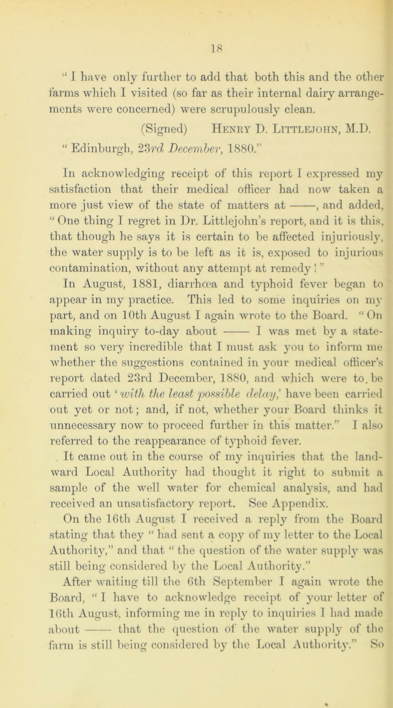 “ 1 have only further to add that both this and the other farms which I visited (so far as their internal dairy arrange- ments were concerned) were scrupulously clean. (Signed) Henry I). Littlejohn, M.D. “ Edinburgh, 23rd December, 1880.” In acknowledging receipt of this report I expressed my satisfaction that their medical officer had now taken a more just view of the state of matters at , and added, “ One thing I regret in Dr. Littlejohn’s report, and it is this, that though he says it is certain to be affected injuriously, the water supply is to be left as it is, exposed to injurious contamination, without any attempt at remedy ! ” In August, 1881, diarrhoea and typhoid fever began to appear in my practice. This led to some inquiries on my part, and on 10th August I again wrote to the Board. “ On making inquiry to-day about I was met by a state- ment so very incredible that I must ask you to inform me whether the suggestions contained in your medical officer’s report dated 23rd December, 1880, and which were to.be carried out ‘ with the least possible delay,’ have been carried out yet or not; and, if not, whether your Board thinks it unnecessary now to proceed further in this matter.” I also referred to the reappearance of typhoid fever. It came out in the course of my inquiries that the land- ward Local Authority had thought it right to submit a sample of the well water for chemical analysis, and had received an unsatisfactory report. See Appendix. On the 16th August I received a reply from the Board stating that they “ had sent a cop}7 of my letter to the Local Authority,” and that “ the question of the water supply was still being considered by the Local Authority.” After waiting till the 6th September I again wrote the Board, “ I have to acknowledge receipt of your letter of 16th August, informing me in reply to inquiries I had made about that the question of the water supply of the farm is still being considered by the Local Authority.” So