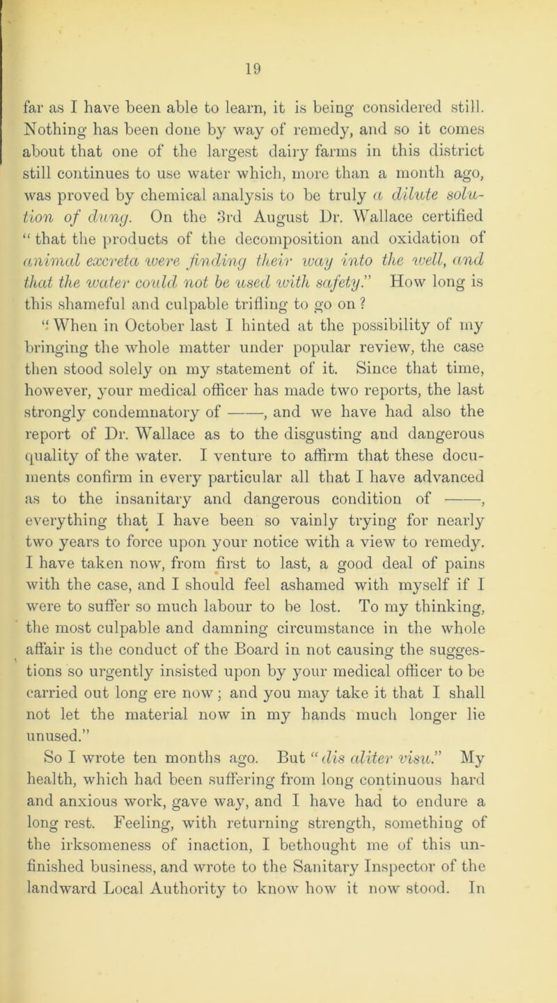 far as I have been able to learn, it is being considered still. Nothing has been done by way of remedy, and so it comes about that one of the largest dairy farms in this district still continues to use water which, more than a month ago, was proved by chemical analysis to be truly a dilute solu- tion of dung. On the 3rd August Dr. Wallace certified “ that the products of the decomposition and oxidation of animal excreta were finding their way into the well, and that the water could not be used with safety.” How long is this shameful and culpable trifling to go on ? “ When in October last I hinted at the possibility of my bringing the whole matter under popular review, the case then stood solely on my statement of it. Since that time, however, your medical officer has made two reports, the last strongly condemnatory of , and we have had also the report of Dr. Wallace as to the disgusting and dangerous cpiality of the water. I venture to affirm that these docu- ments confirm in every particular all that I have advanced as to the insanitary and dangerous condition of , everything that I have been so vainly trying for nearly two years to force upon your notice with a view to remedy. I have taken now, from first to last, a good deal of pains with the case, and I should feel ashamed with myself if I were to suffer so much labour to be lost. To my thinking, the most culpable and damning circumstance in the whole affair is the conduct of the Board in not causing the sugges- tions so urgently insisted upon by your medical officer to be carried out long ere now; and you may take it that I shall not let the material now in my hands much longer lie unused.” So I wrote ten months ago. But “ dis aliter visu.” My health, which had been suffering from long continuous hard and anxious work, gave way, and I have had to endure a long rest. Feeling, with returning strength, something of the irksomeness of inaction, I bethought me of this un- finished business, and wrote to the Sanitary Inspector of the landward Local Authority to know how it now stood. In