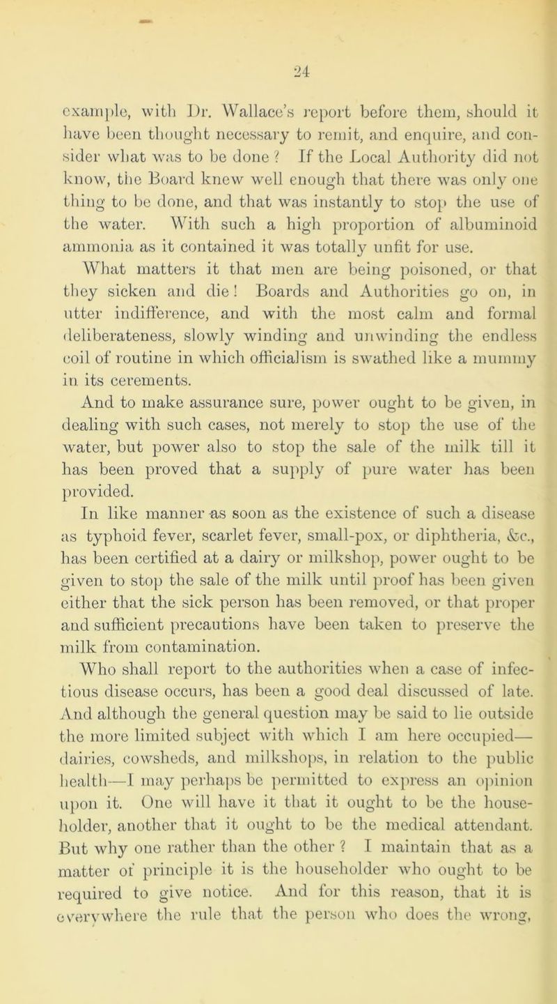 example, with Dr. Wallace’s report before them, should it have been thought necessary to remit, and enquire, and con- sider what was to be done ? If the Local Authority did not know, the Board knew well enough that there was only one thing to be done, and that was instantly to stop the use of the water. With such a high proportion of albuminoid ammonia as it contained it was totally unfit for use. What matters it that men are being poisoned, or that they sicken and die! Boards and Authorities go on, in utter indifference, and with the most calm and formal deliberateness, slowly winding and unwinding the endless coil of routine in which officialism is swathed like a mummy in its cerements. And to make assurance sure, power ought to be given, in dealing with such cases, not merely to stop the use of the water, but power also to stop the sale of the milk till it has been proved that a supply of pure water has been provided. In like manner-as soon as the existence of such a disease as typhoid fever, scarlet fever, small-pox, or diphtheria, &c., has been certified at a dairy or milkshop, power ought to be given to stop the sale of the milk until proof has been given either that the sick person has been removed, or that proper and sufficient precautions have been taken to preserve the milk from contamination. Who shall report to the authorities when a case of infec- tious disease occurs, has been a good deal discussed of late. And although the general question may be said to lie outside the more limited subject with which I am here occupied— dairies, cowsheds, and milkshops, in relation to the public health—I may perhaps be permitted to express an opinion upon it. One will have it that it ought to be the house- holder, another that it ought to be the medical attendant. But why one rather than the other ? I maintain that as a matter of principle it is the householder who ought to be required to give notice. And for this reason, that it is everywhere the rule that the person who does the wrong,