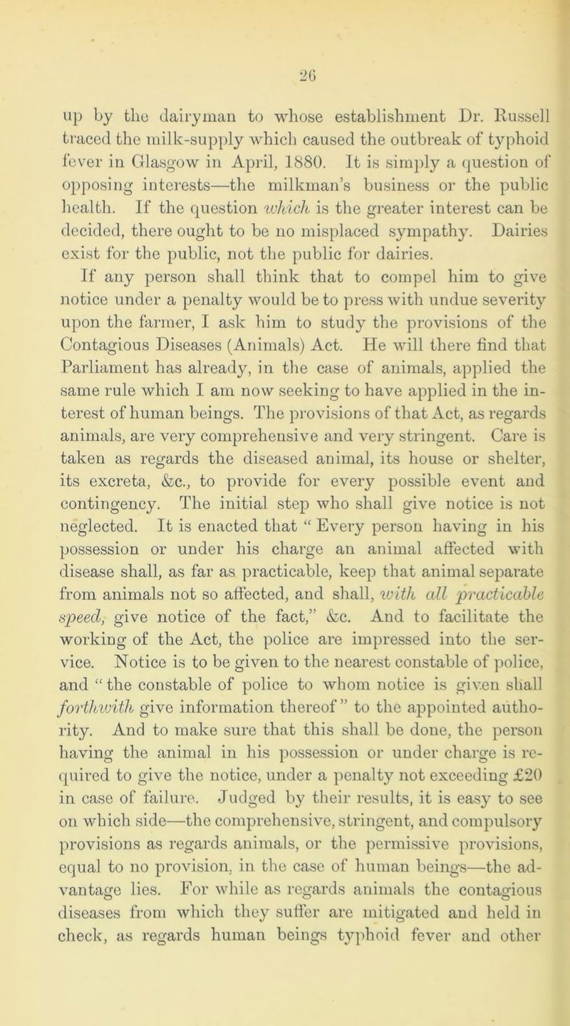 up by the dairyman to whose establishment Dr. Russell traced the milk-supply which caused the outbreak of typhoid fever in Glasgow in April, 1880. It is simply a question of opposing interests—the milkman’s business or the public health. If the question which is the greater interest can be decided, there ought to be no misplaced sympathy. Dairies exist for the public, not the public for dairies. If any person shall think that to compel him to give notice under a penalty would be to press with undue severity upon the farmer, I ask him to study the provisions of the Contagious Diseases (Animals) Act. He will there find that Parliament has already, in the case of animals, applied the same rule which I am now seeking to have applied in the in- terest of human beings. The provisions of that Act, as regards animals, are very comprehensive and very stringent. Care is taken as regards the diseased animal, its house or shelter, its excreta, &c., to provide for every possible event and contingency. The initial step who shall give notice is not neglected. It is enacted that “ Every person having in his possession or under his charge an animal affected with disease shall, as far as practicable, keep that animal separate from animals not so affected, and shall, with all practicable speed, give notice of the fact,” &c. And to facilitate the working of the Act, the police are impressed into the ser- vice. Notice is to be given to the nearest constable of police, and “ the constable of police to whom notice is given shall forthwith give information thereof ” to the appointed autho- rity. And to make sure that this shall be done, the person having the animal in his possession or under charge is re- quired to give the notice, under a penalty not exceeding £20 in case of failure. Judged by their results, it is easy to see on which side—the comprehensive, stringent, and compulsory provisions as regards animals, or the permissive provisions, equal to no provision, in the case of human beings—the ad- vantage lies. For while as regards animals the contagious diseases from which they suffer are mitigated and held in check, as regards human beings typhoid fever and other