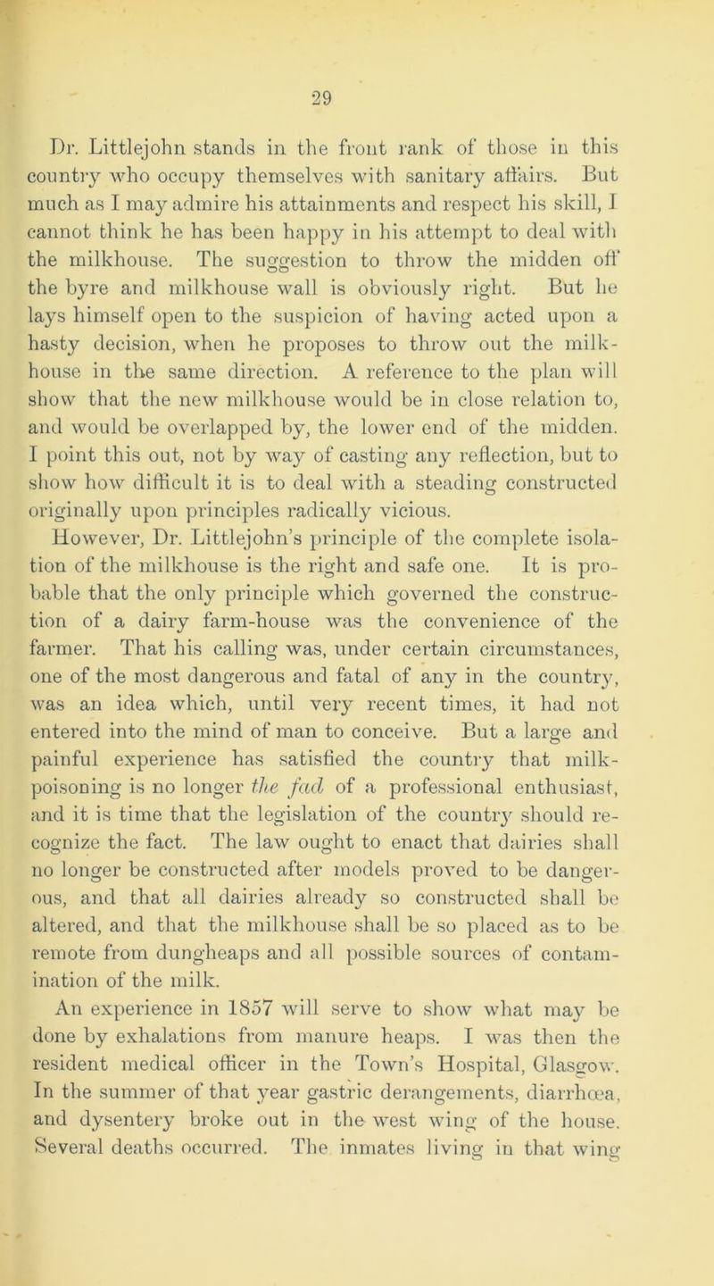 Dr. Littlejohn stands in the front rank of those in this country who occupy themselves with sanitary affairs. But much as I may admire his attainments and respect his skill, 1 cannot think he has been happy in his attempt to deal with the milkhouse. The suggestion to throw the midden off the byre and milkhouse wall is obviously right. But he lays himself open to the suspicion of having acted upon a hasty decision, when he proposes to throw out the milk- house in the same direction. A reference to the plan will show that the new milkhouse would be in close relation to, and would be overlapped by, the lower end of the midden. I point this out, not by way of casting any reflection, but to show how difficult it is to deal with a steading constructed originally upon principles radically vicious. However, Dr. Littlejohn’s principle of the complete isola- tion of the milkhouse is the right and safe one. It is pro- bable that the only principle which governed the construc- tion of a dairy farm-house was the convenience of the farmer. That his calling was, under certain circumstances, one of the most dangerous and fatal of any in the countr}’, was an idea which, until very recent times, it had not entered into the mind of man to conceive. But a large and painful experience has satisfied the country that milk- poisoning is no longer the fad of a professional enthusiast, and it is time that the legislation of the country should re- cognize the fact. The law ought to enact that dairies shall no longer be constructed after models proved to be danger- ous, and that all dairies already so constructed shall be altered, and that the milkhouse shall be so placed as to be remote from dungheaps and all possible sources of contam- ination of the milk. An experience in 1857 will serve to show what may be done by exhalations from manure heaps. I was then the resident medical officer in the Town’s Hospital, Glasgow. In the summer of that year gastric derangements, diarrhoea, and dysentery broke out in the west wing of the house. Several deaths occurred. The inmates living in that wing o o