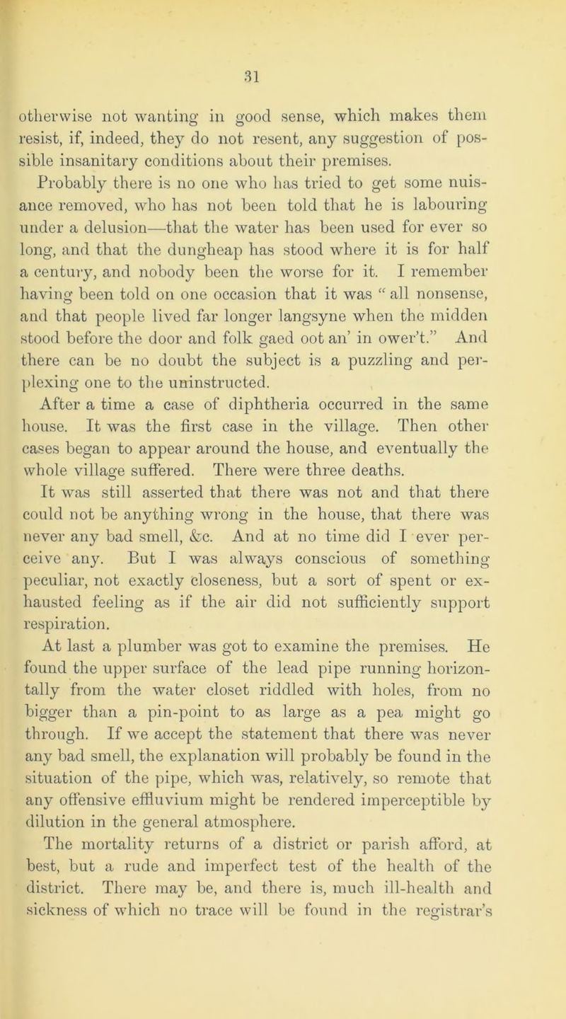 otherwise not wanting in good sense, which makes them resist, if, indeed, they do not resent, any suggestion of pos- sible insanitary conditions about their premises. Probably there is no one who has tried to get some nuis- ance removed, who has not been told that he is labouring under a delusion—that the water has been used for ever so long, and that the dungheap has stood where it is for half a century, and nobody been the worse for it. I remember having been told on one occasion that it was “ all nonsense, and that people lived far longer langsyne when the midden stood before the door and folk gaed oot an’ in ower’t.” And there can be no doubt the subject is a puzzling and per- plexing one to the uninstructed. After a time a case of diphtheria occurred in the same house. It was the first case in the village. Then other cases began to appear around the house, and eventually the whole village suffered. There were three deaths. It was still asserted that there was not and that there could not be anything wrong in the house, that there was never any bad smell, &c. And at no time did I ever per- ceive any. But I was always conscious of something- peculiar, not exactly closeness, but a sort of spent or ex- hausted feeling as if the air did not sufficiently support respiration. At last a plumber was got to examine the premises. He found the upper surface of the lead pipe running horizon- tally from the water closet riddled with holes, from no bigger than a pin-point to as large as a pea might go through. If we accept the statement that there was never any bad smell, the explanation will probably be found in the situation of the pipe, which was, relatively, so remote that any offensive effluvium might be rendered imperceptible by dilution in the general atmosphere. The mortality returns of a district or parish afford, at best, but a rude and imperfect test of the health of the district. There may be, and there is, much ill-health and sickness of which no trace will be found in the registrar’s