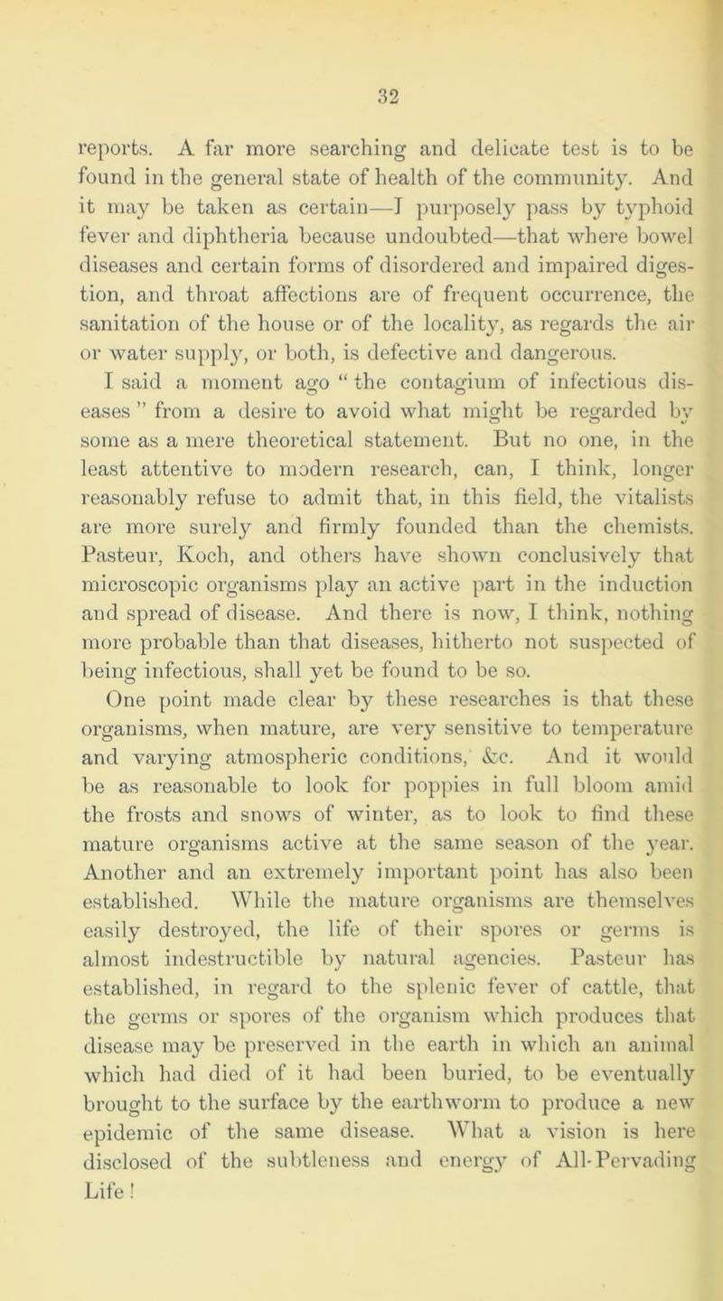 reports. A far more searching and delicate test is to be found in the general state of health of the community. And it may be taken as certain—I purposely pass by typhoid fever and diphtheria because undoubted—that where bowel diseases and certain forms of disordered and impaired diges- tion, and throat affections are of frequent occurrence, the sanitation of the house or of the locality, as regards the air or water supply, or both, is defective and dangerous. I said a moment ago “ the contagium of infectious dis- eases ” from a desire to avoid what might be regarded bv some as a mere theoretical statement. But no one, in the least attentive to modern research, can, I think, longer reasonably refuse to admit that, in this field, the vitalists are more surely and firmly founded than the chemists. Pasteur, Koch, and others have shown conclusively that microscopic organisms play an active part in the induction and spread of disease. And there is now, I think, nothing more probable than that diseases, hitherto not suspected of being infectious, shall yet be found to be so. One point made clear by these researches is that these organisms, when mature, are very sensitive to temperature and varying atmospheric conditions, &c. And it would be as reasonable to look for poppies in full bloom amid the frosts and snows of winter, as to look to find these mature organisms active at the same season of the year. Another and an extremely important point has also been established. While the mature organisms are themselves easily destroyed, the life of their spores or germs is almost indestructible by natural agencies. Pasteur has established, in regard to the splenic fever of cattle, that the germs or spores of the organism which produces that disease may be preserved in the earth in which an animal which had died of it had been buried, to be eventually brought to the surface by the earthworm to produce a new epidemic of the same disease. What a vision is here disclosed of the subtleness and energy of All-Pervading Life!