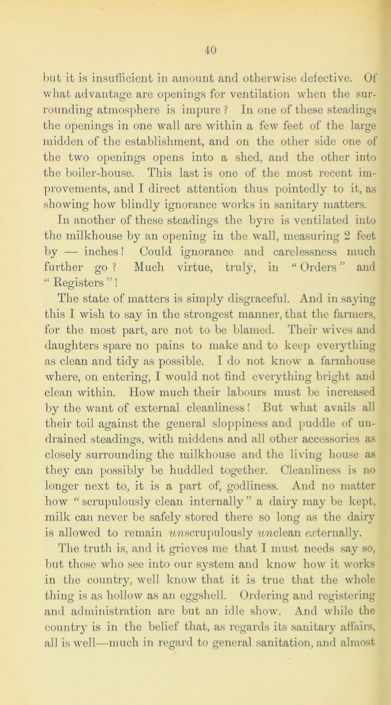 but it is insuflicicnt in amount and otherwise defective. Of what advantage are openings for ventilation when the sur- rounding atmosphere is impure ? In one of these steadings the openings in one wall are within a few feet of the large midden of the establishment, and on the other side one of the two openings opens into a shed, and the other into the boiler-house. This last is one of the most recent im- provements, and I direct attention thus pointedly to it, as showing how blindly ignorance works in sanitary matters. In another of these steadings the byre is ventilated into the milkhouse by an opening in the wall, measuring 2 feet by — inches! Could ignorance and carelessness much further go ? Much virtue, truly, in “ Orders ” and “ Registers ”! The state of matters is simply disgraceful. And in saying this I wish to say in the strongest manner, that the farmers, for the most part, are not to be blamed. Their wives and daughters spare no pains to make and to keep everything as clean and tidy as possible. I do not know a farmhouse where, on entering, I would not find everything bright and clean within. How much their labours must be increased by the want of external cleanliness! But what avails all their toil against the general sloppiness and puddle of un- drained steadings, with middens and all other accessories as closely surrounding the milkhouse and the living house as they can possibly be huddled together. Cleanliness is no longer next to, it is a part of, godliness. And no matter how “ scrupulously clean internally ” a dairy may be kept, milk can never be safely stored there so long as the dairy is allowed to remain unscrupulously unclean externally. The truth is, and it grieves me that I must needs say so, but those who see into our system and know how it works in the country, well know that it is true that the whole thing is as hollow as an eggshell. Ordering and registering and administration are but an idle show. And while the country is in the belief that, as regards its sanitary affairs, all is well—much in regard to general sanitation, and almost