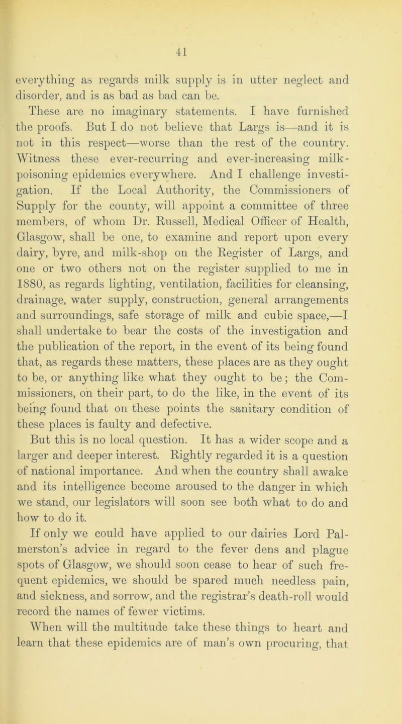 everything as regards milk supply is in utter negleet and disorder, and is as bad as bad can be. These are no imaginary statements. I have furnished the proofs. But I do not believe that Largs is—and it is not in this respect—worse than the rest of the country. Witness these ever-recurring and ever-increasing milk- poisoning epidemics everywhere. And I challenge investi- gation. If the Local Authority, the Commissioners of Supply for the county, will appoint a committee of three members, of whom Dr. Russell, Medical Officer of Health, Glasgow, shall be one, to examine and report upon every dairy, byre, and milk-shop on the Register of Largs, and one or two others not on the register supplied to me in 1880, as regards lighting, ventilation, facilities for cleansing, drainage, water supply, construction, general arrangements and surroundings, safe storage of milk and cubic space,—I shall undertake to bear the costs of the investigation and the publication of the report, in the event of its being found that, as regards these matters, these places are as they ought to be, or anything like what they ought to be; the Com- missioners, on their part, to do the like, in the event of its being found that on these points the sanitary condition of these places is faulty and defective. But this is no local question. It has a wider scope and a larger and deeper interest. Rightly regarded it is a question of national importance. And when the country shall awake and its intelligence become aroused to the danger in which we stand, our legislators will soon see both what to do and how to do it. If only we could have applied to our dairies Lord Pal- merston’s advice in regard to the fever dens and plague spots of Glasgow, we should soon cease to hear of such fre- quent epidemics, we should be spared much needless pain, and sickness, and sorrow, and the registrar’s death-roll would record the names of fewer victims. When will the multitude take these things to heart and learn that these epidemics are of man’s own procuring, that
