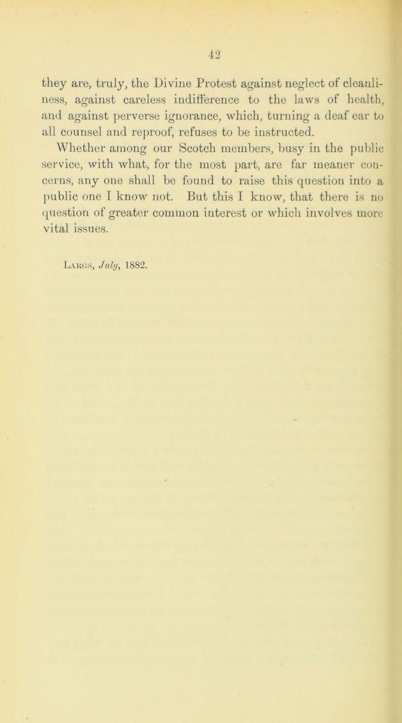 they are, truly, the Divine Protest against neglect of cleanli- ness, against careless indifference to the laws of health, and against perverse ignorance, which, turning a deaf ear to all counsel and reproof, refuses to be instructed. Whether among our Scotch members, busy in the public service, with what, for the most part, are far meaner con- cerns, any one shall be found to raise this question into a public one 1 know not. But this I know, that there is no question of greater common iuterest or which involves more vital issues. Largs, July, 1882.