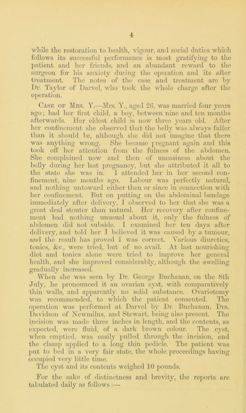 while the restoration to health, vigour, and social duties which follows its successful performance is most gratifying to the patient and her friends, and an abundant reward to the surgeon for his anxiety during the operation and its after treatment. The notes of tire case and treatment are by Dr. Taylor of Darvel, who took the whole charge after the operation. Case of Mrs. Y.—Mrs. Y., aged 2G, was married four years ago; had her first child, a boy, between nine and ten months afterwards. Her eldest child is now three years old. After her confinement she observed that the belly was always fuller than it should be, although she did not imagine that there was anything wrong. She became pregnant again and this took off her attention from the fulness of the abdomen. She complained now and then of uneasiness about the belly during her last pregnancy, but she attributed it all to the state she was in. 1 attended her in her second con- finement, nine months ago. Labour was perfectly natural, and nothing untoward either then or since in connection with her confinement. But on putting on the abdominal bandage immediately after delivery, I observed to her that she was a great deal stouter than natural. Her recovery after confine- ment had nothing unusual about it, only the fulness of abdomen did not subside. I examined her ten days after delivery, and told her I believed it was caused by a tumour, and the result has proved 1 was correct. Various diuretics, tonics, &c., were tried, but of no avail. At last nourishing diet and tonics alone were tried to improve her general health, and she improved considerably, although the swelling gradually increased. When she was seen by Dr. George Buchanan, on the 8th July, he pronounced it an ovarian cyst, with comparatively thin walls, and apparently no solid substance. Ovariotomy was recommended, to which the patient consented. The operation was performed at Darvel by Dr. Buchanan, Drs. Davidson of Newmilns, and Stewart, being also present. The incision was made three inches in length, and the contents, as expected, were fluid, of a dark brown colour. The cyst, when emptied, was easily pulled through the incision, and the clamp applied to a long thin pedicle. The patient was put to bed in a very fair state, the whole.proceedings having occupied very little time. The cyst and its contents weighed 10 pounds. For the sake of distinctness and brevity, the reports are tabulated daily as follows:—